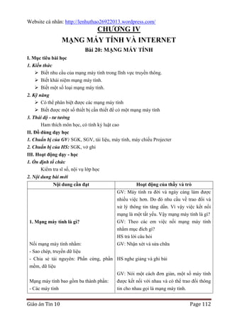 Website cá nhân: http://lenhuthao26922013.wordpress.com/

CHƢƠNG IV
MẠNG MÁY TÍNH VÀ INTERNET
Bài 20: MẠNG MÁY TÍNH
I. Mục tiêu bài học
1. Kiến thức
 Biết nhu cầu của mạng máy tính trong lĩnh vực truyền thông.
 Biết khái niệm mạng máy tính.
 Biết một số loại mạng máy tính.
2. Kỹ năng
 Có thể phân biệt được các mạng máy tính
 Biết được một số thiết bị cần thiết để có một mạng máy tính
3. Thái độ - tư tưởng
Ham thích môn học, có tính kỷ luật cao
II. Đồ dùng dạy học
1. Chuẩn bị của GV: SGK, SGV, tài liệu, máy tính, máy chiếu Projecter
2. Chuẩn bị của HS: SGK, vở ghi
III. Hoạt động dạy - học
1. Ổn định tổ chức
Kiểm tra sĩ số, nội vụ lớp học
2. Nội dung bài mới
Nội dung cần đạt

1. Mạng máy tính là gì?

Nối mạng máy tính nhằm:

Hoạt động của thầy và trò
GV: Máy tính ra đời và ngày càng làm được
nhiều việc hơn. Do đó nhu cầu về trao đổi và
xử lý thông tin tăng dần. Vì vậy việc kết nối
mạng là một tất yếu. Vậy mạng máy tính là gì?
GV: Theo các em việc nối mạng máy tính
nhằm mục đích gì?
HS trả lời câu hỏi
GV: Nhận xét và sửa chữa

- Sao chép, truyền dữ liệu
- Chia sẻ tài nguyên: Phần cứng, phần HS nghe giảng và ghi bài
mềm, dữ liệu
GV: Nói một cách đơn giản, một số máy tính
Mạng máy tính bao gồm ba thành phần:
được kết nối với nhau và có thể trao đổi thông
- Các máy tính
tin cho nhau gọi là mạng máy tính.

Giáo án Tin 10

Page 112

 
