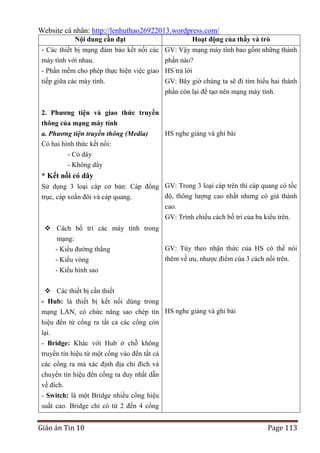 Website cá nhân: http://lenhuthao26922013.wordpress.com/
Nội dung cần đạt

Hoạt động của thầy và trò

- Các thiết bị mạng đảm bảo kết nối các GV: Vậy mạng máy tính bao gồm những thành
máy tính với nhau.
phần nào?
- Phần mềm cho phép thực hiện việc giao HS trả lời
tiếp giữa các máy tính.

GV: Bây giờ chúng ta sẽ đi tìm hiểu hai thành
phần còn lại để tạo nên mạng máy tính.

2. Phƣơng tiện và giao thức truyền
thông của mạng máy tính
HS nghe giảng và ghi bài
a. Phương tiện truyền thông (Media)
Có hai hình thức kết nối:
- Có dây
- Không dây

* Kết nối có dây
Sử dụng 3 loại cáp cơ bản: Cáp đồng GV: Trong 3 loại cáp trên thì cáp quang có tốc
độ, thông lượng cao nhất nhưng có giá thành
trục, cáp xoắn đôi và cáp quang.
cao.
GV: Trình chiếu cách bố trí của ba kiểu trên.
 Cách bố trí các máy tính trong
mạng:
GV: Tùy theo nhận thức của HS có thể nói
- Kiểu đường thẳng
thêm về ưu, nhược điểm của 3 cách nối trên.
- Kiểu vòng
- Kiểu hình sao
 Các thiết bị cần thiết
- Hub: là thiết bị kết nối dùng trong
mạng LAN, có chức năng sao chép tín HS nghe giảng và ghi bài
hiệu đến từ cổng ra tất cả các cổng còn
lại.
- Bridge: Khác với Hub ở chỗ không
truyền tín hiệu từ một cổng vào đến tất cả
các cổng ra mà xác định địa chỉ đích và
chuyển tín hiệu đến cổng ra duy nhất dẫn
về đích.
- Switch: là một Bridge nhiều cổng hiệu
suất cao. Bridge chỉ có từ 2 đến 4 cổng

Giáo án Tin 10

Page 113

 