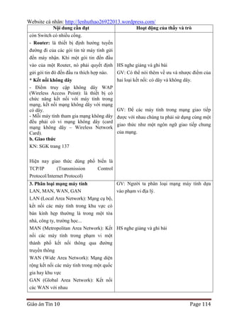 Website cá nhân: http://lenhuthao26922013.wordpress.com/
Nội dung cần đạt

Hoạt động của thầy và trò

còn Switch có nhiều cổng.
- Router: là thiết bị định hướng tuyến
đường đi của các gói tin từ máy tính gửi
đến máy nhận. Khi một gói tin đến đầu
vào của một Router, nó phải quyết định HS nghe giảng và ghi bài
gửi gói tin đó đến đầu ra thích hợp nào.
* Kết nối không dây
- Điểm truy cập không dây WAP
(Wireless Access Point): là thiết bị có
chức năng kết nối với máy tính trong
mạng, kết nối mạng không dây với mạng
có dây.
- Mỗi máy tính tham gia mạng không dây
đều phải có vỉ mạng không dây (card
mạng không dây – Wireless Network
Card).
b. Giao thức
KN: SGK trang 137

GV: Có thể nói thêm về ưu và nhược điểm của
hai loại kết nối: có dây và không dây.

GV: Để các máy tính trong mạng giao tiếp
được với nhau chúng ta phải sử dụng cùng một
giao thức như một ngôn ngữ giao tiếp chung
của mạng.

Hiện nay giao thức dùng phổ biến là
TCP/IP
(Transmission
Control
Protocol/Internet Protocol)
GV: Người ta phân loại mạng máy tính dựa
3. Phân loại mạng máy tính
LAN, MAN, WAN, GAN
vào phạm vi địa lý.
LAN (Local Area Network): Mạng cụ bộ,
kết nối các máy tính trong khu vực có
bán kính hẹp thường là trong một tòa
nhà, công ty, trường học...
MAN (Metropolitan Area Network): Kết HS nghe giảng và ghi bài
nối các máy tính trong phạm vi một
thành phố kết nối thông qua đường
truyền thông
WAN (Wide Area Network): Mạng diện
rộng kết nối các máy tính trong một quốc
gia hay khu vực
GAN (Global Area Network): Kết nối
các WAN với nhau

Giáo án Tin 10

Page 114

 