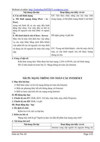 Website cá nhân: http://lenhuthao26922013.wordpress.com/
Nội dung cần đạt

Hoạt động của thầy và trò

GV: Xét theo chức năng của các máy tính
a. Mô hình ngang hàng (Peer - to - trong mạng, có thể phân mạng thành 2 mô hình
Peer)
trong mô hình tất cả các máy đều bình
đẳng như nhau. Các máy đều có thể sử
dụng tài nguyên của máy khác và ngược
lại.
b. Mô hình khách chủ (Client - Server) HS nghe giảng và ghi bài
4. Các mô hình mạng

Máy chủ là máy tính đảm bảo việc phục
vụ các máy khác bằng cách điều khiển
việc phân bổ các tài nguyên với mục đích
sử dụng các tài nguyên do máy chủ cung GV: Trong mô hình khách - chủ thì máy chủ là
máy có cấu hình mạnh, lưu trữ được lượng
cấp.
thông tin lớn
4. Củng cố dặn dò
Kiến thức trọng tâm: Nắm được hai loại mạng: LAN và WAN, các mô hình mạng
HS về nhà chuẩn bị trước bài 21: Mạng thông tin toàn cầu Internet

Tiết 59: MẠNG THÔNG TIN TOÀN CẦU INTERNET
I. Mục tiêu bài học
 Biết khái niệm và lợi ích mạng thông tin toàn cầu Internet.
 Biết các phương thức kết nối thông dụng với Internet.
 Biết sơ lược cách kết nối các mạng trong Internet.
II. Đồ dùng dạy học
1. Chuẩn bị của GV: SGK, SGV, Tài liệu, máy tính, máy chiếu Projecter.
2. Chuẩn bị của HS: SGK, vở ghi
III. Hoạt động dạy - học
1. Ổn định tổ chức
Kiểm tra sĩ số, nội vụ lớp học
2. Kiểm tra bài cũ
Mạng máy tính là gì? Người ta dựa vào đâu để phân loại mạng máy tính?
3. Nội dung bài mới
Nội dung cần đạt

Hoạt động của thầy và trò
Internet cung cấp nguồn tài nguyên thông tin

Giáo án Tin 10

Page 115

 