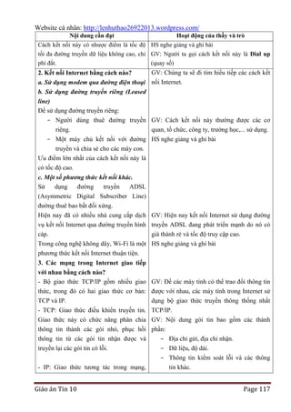 Website cá nhân: http://lenhuthao26922013.wordpress.com/
Nội dung cần đạt

Hoạt động của thầy và trò

Cách kết nối này có nhược điểm là tốc độ HS nghe giảng và ghi bài
tối đa đường truyền dữ liệu không cao, chi GV: Người ta gọi cách kết nối này là Dial up
phí đắt.
(quay số)

GV: Chúng ta sẽ đi tìm hiểu tiếp các cách kết
a. Sử dụng modem qua đường điện thoại nối Internet.
b. Sử dụng đường truyền riêng (Leased
line)
Để sử dụng đường truyền riêng:
2. Kết nối Internet bằng cách nào?

- Người dùng thuê đường truyền GV: Cách kết nối này thường được các cơ
riêng.
quan, tổ chức, công ty, trường học,... sử dụng.
- Một máy chủ kết nối với đường HS nghe giảng và ghi bài
truyền và chia sẻ cho các máy con.
Ưu điểm lớn nhất của cách kết nối này là
có tốc độ cao.
c. Một số phương thức kết nối khác.
Sử
dụng
đường
truyền
ADSL
(Asymmetric Digital Subscriber Line)
đường thuê bao bất đối xứng.
Hiện nay đã có nhiều nhà cung cấp dịch GV: Hiện nay kết nối Internet sử dụng đường
vụ kết nối Internet qua đường truyền hình truyền ADSL đang phát triển mạnh do nó có
cáp.
giá thành rẻ và tốc độ truy cập cao.
Trong công nghệ không dây, Wi-Fi là một HS nghe giảng và ghi bài
phương thức kết nối Internet thuận tiện.
3. Các mạng trong Internet giao tiếp
với nhau bằng cách nào?
- Bộ giao thức TCP/IP gồm nhiều giao
thức, trong đó có hai giao thức cơ bản:
TCP và IP.
- TCP: Giao thức điều khiển truyền tin.
Giao thức này có chức năng phân chia

GV: Để các máy tính có thể trao đổi thông tin
được với nhau, các máy tính trong Internet sử
dụng bộ giao thức truyền thông thống nhất
TCP/IP.
GV: Nội dung gói tin bao gồm các thành

thông tin thành các gói nhỏ, phục hồi phần:
thông tin từ các gói tin nhận được và
- Địa chỉ gửi, địa chỉ nhận.
truyền lại các gói tin có lỗi.
- Dữ liệu, độ dài.
- Thông tin kiểm soát lỗi và các thông
- IP: Giao thức tương tác trong mạng,
tin khác.

Giáo án Tin 10

Page 117

 