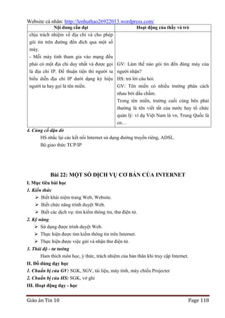 Website cá nhân: http://lenhuthao26922013.wordpress.com/
Nội dung cần đạt

Hoạt động của thầy và trò

chịu trách nhiệm về địa chỉ và cho phép
gói tin trên đường đến đích qua một số
máy.
- Mỗi máy tính tham gia vào mạng đều
phải có một địa chỉ duy nhất và được gọi GV: Làm thế nào gói tin đến đúng máy của
là địa chỉ IP. Để thuận tiện thì người ta người nhận?
biểu diễn địa chỉ IP dưới dạng ký hiệu HS: trả lời câu hỏi.
người ta hay gọi là tên miền.

GV: Tên miền có nhiều trường phân cách
nhau bởi dấu chấm.
Trong tên miền, trường cuối cùng bên phải
thường là tên viết tắt của nước hay tổ chức
quản lý: ví dụ Việt Nam là vn, Trung Quốc là
cn…

4. Củng cố dặn dò
HS nhắc lại các kết nối Internet sử dụng đường truyền riêng, ADSL.
Bộ giao thức TCP/IP

Bài 22: MỘT SỐ DỊCH VỤ CƠ BẢN CỦA INTERNET
I. Mục tiêu bài học
1. Kiến thức
 Biết khái niệm trang Web, Website.
 Biết chức năng trình duyệt Web.
 Biết các dịch vụ: tìm kiếm thông tin, thư điện tử.
2. Kỹ năng
 Sử dụng được trình duyệt Web.
 Thực hiện được tìm kiếm thông tin trên Internet.
 Thực hiện được việc gửi và nhận thư điện tử.
3. Thái độ - tư tưởng
Ham thích môn học, ý thức, trách nhiệm của bản thân khi truy cập Internet.
II. Đồ dùng dạy học
1. Chuẩn bị của GV: SGK, SGV, tài liệu, máy tính, máy chiếu Projecter
2. Chuẩn bị của HS: SGK, vở ghi
III. Hoạt động dạy - học

Giáo án Tin 10

Page 118

 