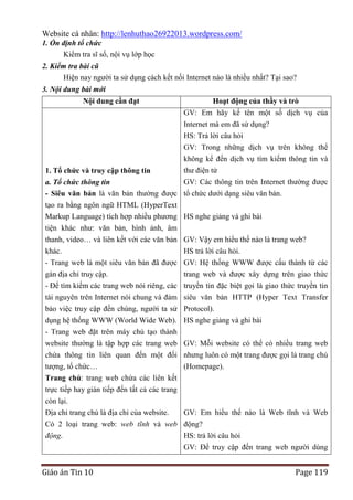 Website cá nhân: http://lenhuthao26922013.wordpress.com/
1. Ổn định tổ chức
Kiểm tra sĩ số, nội vụ lớp học
2. Kiểm tra bài cũ
Hiện nay người ta sử dụng cách kết nối Internet nào là nhiều nhất? Tại sao?
3. Nội dung bài mới
Nội dung cần đạt

Hoạt động của thầy và trò
GV: Em hãy kể tên một số dịch vụ của
Internet mà em đã sử dụng?
HS: Trả lời câu hỏi
GV: Trong những dịch vụ trên không thể
không kể đến dịch vụ tìm kiếm thông tin và

1. Tổ chức và truy cập thông tin

thư điện tử
GV: Các thông tin trên Internet thường được

a. Tổ chức thông tin
- Siêu văn bản là văn bản thường được tổ chức dưới dạng siêu văn bản.
tạo ra bằng ngôn ngữ HTML (HyperText
Markup Language) tích hợp nhiều phương HS nghe giảng và ghi bài
tiện khác như: văn bản, hình ảnh, âm
thanh, video… và liên kết với các văn bản
khác.
- Trang web là một siêu văn bản đã được
gán địa chỉ truy cập.

GV: Vậy em hiểu thế nào là trang web?
HS trả lời câu hỏi.
GV: Hệ thống WWW được cấu thành từ các
trang web và được xây dựng trên giao thức

- Để tìm kiếm các trang web nói riêng, các
tài nguyên trên Internet nói chung và đảm
bảo việc truy cập đến chúng, người ta sử
dụng hệ thống WWW (World Wide Web).
- Trang web đặt trên máy chủ tạo thành
website thường là tập hợp các trang web
chứa thông tin liên quan đến một đối
tượng, tổ chức…
Trang chủ: trang web chứa các liên kết
trực tiếp hay gián tiếp đến tất cả các trang

truyền tin đặc biệt gọi là giao thức truyền tin
siêu văn bản HTTP (Hyper Text Transfer
Protocol).
HS nghe giảng và ghi bài
GV: Mỗi website có thể có nhiều trang web
nhưng luôn có một trang được gọi là trang chủ
(Homepage).

còn lại.
Địa chỉ trang chủ là địa chỉ của website.
GV: Em hiểu thế nào là Web tĩnh và Web
Có 2 loại trang web: web tĩnh và web động?
động.
HS: trả lời câu hỏi
GV: Để truy cập đến trang web người dùng

Giáo án Tin 10

Page 119

 