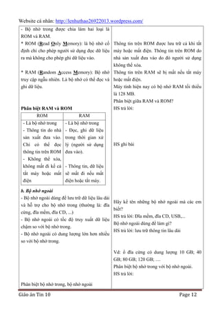 Website cá nhân: http://lenhuthao26922013.wordpress.com/
- Bộ nhớ trong được chia làm hai loại là
ROM và RAM.
* ROM (Read Only Memory): là bộ nhớ cố Thông tin trên ROM được lưu trữ cả khi tắt
định chỉ cho phép người sử dụng đọc dữ liệu máy hoặc mất điện. Thông tin trên ROM do
ra mà không cho phép ghi dữ liệu vào.

nhà sản xuất đưa vào do đó người sử dụng
không thể xóa.

* RAM (Random Access Memory): Bộ nhớ Thông tin trên RAM sẽ bị mất nếu tắt máy
truy cập ngẫu nhiên. Là bộ nhớ có thể đọc và hoặc mất điện.
ghi dữ liệu.
Máy tính hiện nay có bộ nhớ RAM tối thiểu
là 128 MB.
Phân biệt giữa RAM và ROM?
HS trả lời:

Phân biệt RAM và ROM
ROM

RAM

- Là bộ nhớ trong
- Là bộ nhớ trong
- Thông tin do nhà - Đọc, ghi dữ liệu
sản xuất đưa vào. trong thời gian xử
Chỉ có thể đọc lý (người sử dụng
thông tin trên ROM đưa vào).

HS ghi bài

- Không thể xóa,
không mất đi kể cả - Thông tin, dữ liệu
tắt máy hoặc mất sẽ mất đi nếu mất
điện
điện hoặc tắt máy.
b. Bộ nhớ ngoài
- Bộ nhớ ngoài dùng để lưu trữ dữ liệu lâu dài
và hỗ trợ cho bộ nhớ trong (thường là: đĩa
cứng, đĩa mềm, đĩa CD, ...)
- Bộ nhớ ngoài có tốc độ truy xuất dữ liệu
chậm so với bộ nhớ trong.
- Bộ nhớ ngoài có dung lượng lớn hơn nhiều
so với bộ nhớ trong.

Hãy kể tên những bộ nhớ ngoài mà các em
biết?
HS trả lời: Đĩa mềm, đĩa CD, USB,...
Bộ nhớ ngoài dùng để làm gì?
HS trả lời: lưu trữ thông tin lâu dài

Vd: ổ đĩa cứng có dung lượng 10 GB; 40
GB; 80 GB; 120 GB; ....
Phân biệt bộ nhớ trong với bộ nhớ ngoài.
HS trả lời:
Phân biệt bộ nhớ trong, bộ nhớ ngoài

Giáo án Tin 10

Page 12

 