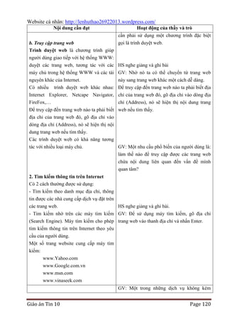 Website cá nhân: http://lenhuthao26922013.wordpress.com/
Nội dung cần đạt
b. Truy cập trang web
Trình duyệt web là chương trình giúp

Hoạt động của thầy và trò
cần phải sử dụng một chương trình đặc biệt
gọi là trình duyệt web.

người dùng giao tiếp với hệ thống WWW:
duyệt các trang web, tương tác với các HS nghe giảng và ghi bài
máy chủ trong hệ thống WWW và các tài GV: Nhờ nó ta có thể chuyển từ trang web
nguyên khác của Internet.
này sang trang web khác một cách dễ dàng.
Có nhiều trình duyệt web khác nhau: Để truy cập đến trang web nào ta phải biết địa
Internet Explorer, Netcape Navigator, chỉ của trang web đó, gõ địa chỉ vào dòng địa
FireFox,…
chỉ (Address), nó sẽ hiện thị nội dung trang
Để truy cập đến trang web nào ta phải biết web nếu tìm thấy.
địa chỉ của trang web đó, gõ địa chỉ vào
dòng địa chỉ (Address), nó sẽ hiện thị nội
dung trang web nếu tìm thấy.
Các trình duyệt web có khả năng tương
tác với nhiều loại máy chủ.
GV: Một nhu cầu phổ biến của người dùng là:
làm thế nào để truy cập được các trang web
chứa nội dung liên quan đến vấn đề mình
quan tâm?
2. Tìm kiếm thông tin trên Internet
Có 2 cách thường được sử dụng:
- Tìm kiếm theo danh mục địa chỉ, thông
tin được các nhà cung cấp dịch vụ đặt trên
các trang web.
HS nghe giảng và ghi bài.
- Tìm kiếm nhờ trên các máy tìm kiếm GV: Để sử dụng máy tìm kiếm, gõ địa chỉ
(Search Engine). Máy tìm kiếm cho phép trang web vào thanh địa chỉ và nhấn Enter.
tìm kiếm thông tin trên Internet theo yêu
cầu của người dùng.
Một số trang website cung cấp máy tìm
kiếm:
www.Yahoo.com
www.Google.com.vn
www.msn.com
www.vinaseek.com
GV: Một trong những dịch vụ không kém

Giáo án Tin 10

Page 120

 