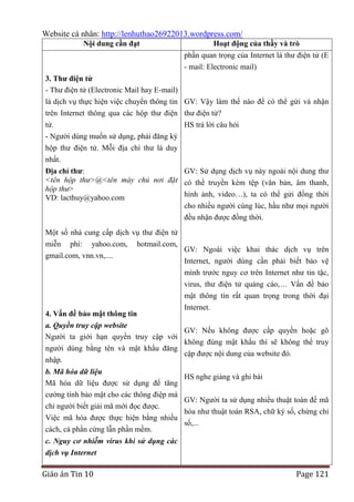 Website cá nhân: http://lenhuthao26922013.wordpress.com/
Nội dung cần đạt

Hoạt động của thầy và trò
phần quan trọng của Internet là thư điện tử (E
- mail: Electronic mail)

3. Thƣ điện tử
- Thư điện tử (Electronic Mail hay E-mail)
là dịch vụ thực hiện việc chuyển thông tin GV: Vậy làm thế nào để có thể gửi và nhận
trên Internet thông qua các hộp thư điện thư điện tử?
tử.
HS trả lời câu hỏi
- Người dùng muốn sử dụng, phải đăng ký
hộp thư điện tử. Mỗi địa chỉ thư là duy
nhất.
Địa chỉ thƣ:
GV: Sử dụng dịch vụ này ngoài nội dung thư
<tên hộp thư>@<tên máy chủ nơi đặt có thể truyền kèm tệp (văn bản, âm thanh,
hộp thư>
hình ảnh, video…), ta có thể gửi đồng thời
VD: lacthuy@yahoo.com
cho nhiều người cùng lúc, hầu như mọi người
đều nhận được đồng thời.
Một số nhà cung cấp dịch vụ thư điện tử
miễn phí: yahoo.com,
gmail.com, vnn.vn,....

hotmail.com,

GV: Ngoài việc khai thác dịch vụ trên
Internet, người dùng cần phải biết bảo vệ
mình trước nguy cơ trên Internet như tin tặc,
virus, thư điện tử quảng cáo,… Vấn đề bảo
mật thông tin rất quan trọng trong thời đại
Internet.

4. Vấn đề bảo mật thông tin
a. Quyền truy cập website
GV: Nếu không được cấp quyền hoặc gõ
Người ta giới hạn quyền truy cập với
không đúng mật khẩu thì sẽ không thể truy
người dùng bằng tên và mật khẩu đăng
cập được nội dung của website đó.
nhập.
b. Mã hóa dữ liệu
Mã hóa dữ liệu được sử dụng để tăng
cường tính bảo mật cho các thông điệp mà
chỉ người biết giải mã mới đọc được.
Việc mã hóa được thực hiện bằng nhiều
cách, cả phần cứng lẫn phần mềm.

HS nghe giảng và ghi bài
GV: Người ta sử dụng nhiều thuật toán để mã
hóa như thuật toán RSA, chữ ký số, chứng chỉ
số,...

c. Nguy cơ nhiễm virus khi sử dụng các
dịch vụ Internet

Giáo án Tin 10

Page 121

 