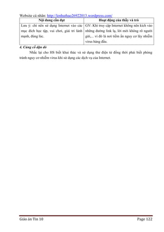 Website cá nhân: http://lenhuthao26922013.wordpress.com/
Nội dung cần đạt

Hoạt động của thầy và trò

Lưu ý: chỉ nên sử dụng Internet vào các GV: Khi truy cập Internet không nên kích vào
mục đích học tập, vui chơi, giải trí lành những đường link lạ, lời mời không rõ người
mạnh, đúng lúc.
gửi,... vì đó là nơi tiềm ẩn nguy cơ lây nhiễm
virus hàng đầu.
4. Củng cố dặn dò
Nhắc lại cho HS biết khai thác và sử dụng thư điện tử đồng thời phải biết phòng
tránh nguy cơ nhiễm virus khi sử dụng các dịch vụ của Internet.

Giáo án Tin 10

Page 122

 