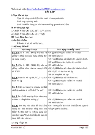Website cá nhân: http://lenhuthao26922013.wordpress.com/

BÀI TẬP
I. Mục tiêu bài học
Nhắc lại, củng cố các kiến thức cơ sở về mạng máy tính
Cách truy cập trang web
Cách tìm kiếm thông tin trên Internet thông qua máy tìm kiếm
II. Đồ dùng dạy học
1. Chuẩn bị của GV: SGK, SBT, SGV, tài liệu
2. Chuẩn bị của HS: SGK, SBT, vở ghi
III. Hoạt động dạy - học
1. Ổn định tổ chức
Kiểm tra sĩ số, nội vụ lớp học...
2. Nội dung bài mới
Nội dung cần đạt

Hoạt động của thầy và trò

Bài 1: (Câu 3 - 140 - SGK): Hãy nêu sự GV gọi HS đứng tại chỗ trả lời câu hỏi
giống và khác nhau của mạng không dây HS trả lời câu hỏi
và mạng có dây.
GV: Gọi HS nhận xét câu trả lời và đính chính.
GV gọi HS đứng tại chỗ trả lời câu hỏi
Bài 2: (Câu 6 - 140 - SGK): Hãy nêu sự HS trả lời câu hỏi
giống và khác nhau của các mạng LAN GV: Gọi HS nhận xét câu trả lời và đính chính.
và WAN
GV: Gọi 2 HS lên làm bài tập
HS lên bảng làm bài tập
Bài 3: Làm các bài tập 46, 413, 414, 416 GV: Gọi HS nhận xét và chỉnh sửa.
Sách bài tập
GV: Gọi HS đứng tại chỗ trả lời câu hỏi.
HS trả lời câu hỏi
Bài 4: Hiện nay người ta sử dụng các kết
nối Internet nào là phổ biến? Tại sao?
GV: Gọi HS đứng tại chỗ trả lời câu hỏi
HS trả lời câu hỏi
Bài 5: Để có thể truy cập được một trang
web thì ta cần phải có những gì?
GV: Gọi HS đứng tại chỗ trả lời câu hỏi.
HS trả lời câu hỏi
Bài 6: Em hãy nêu cách để tìm kiếm GV: Hướng dẫn HS cách tìm kiếm từ, cụm từ
thông tin trên Internet bằng máy tìm tiếng Việt trên Internet.
kiếm? Kể tên một vài website cung cấp
máy tìm kiếm? Cách tìm kiếm từ, cụm từ
tiếng Việt trên Internet.
4. Củng cố dặn dò

Giáo án Tin 10

Page 123

 