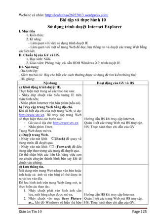 Website cá nhân: http://lenhuthao26922013.wordpress.com/

Bài tập và thực hành 10
Sử dụng trình duyệt Internet Explorer
I. Mục tiêu
1. Kiến thức:
2. Kĩ năng:
- Làm quen với việc sử dụng trình duyệt IE
- Làm quen với một số trang Web để đọc, lưu thông tin và duyệt các trang Web bằng
các liên kết.
II. Chuẩn bị của GV và HS.
1. Học sinh: SGK
2. Giáo viên: Phòng máy, cài sẵn HĐH Windows XP, trình duyệt IE
III. Nội dung:
. Ổn định lớp:
. Kiểm tra bài cũ: Hãy cho biết các cách thường được sử dụng để tìm kiếm thông tin?
. Bài giảng:
Nội dung
Hoạt động của GV và HS
a) Khởi động trình duyệt IE.
Thực hiện một trong số các thao tác sau:
- Nháy đúp chuột vào biểu tượng IE trên
màn hình nền;
- Nhấn phím Internet trên bàn phím (nếu có).
b) Truy cập trang Web bằng địa chỉ.
Khi đã biết địa chỉ của một trang Web, ví dụ:
http://www.vtv.vn. Để truy cập trang Web
đó thực hiện theo các bước sau:
Hướng dẫn HS khi truy cập Internet.
- Gõ vào ô địa chỉ: http://www.vtv.vn
Quản lí tốt các trang Web mà HS truy cập.
- Nhấn phím Enter.
HS: Thực hành theo chỉ dẫn của GV
Trang Web được mở ra.
c) Duyệt trang Web.
- Nháy vào nút lệnh
(Back) để quay về
trang trước đã duyệt qua.
- Nháy vào nút lệnh
(Forward) để đến
trang tiếp theo trong các trang đã duyệt qua.
Có thể nhận biết các liên kết bằng việc con
trỏ chuột chuyển thành hình bàn tay khi di
chuột vào chúng.
d) Lƣu thông tin.
Nôi dung trên trang Web (đoạn văn bản hoặc
ảnh hoặc cả ảnh và văn bản) có thể được in
ra và lưu vào đĩa.
Để lưu hình ảnh trên trang Web đang mở, ta
thực hiện các thao tác:
1. Nháy chuột phải vào hình ảnh cần
lưu, một bảng chọn được mở ra;
Hướng dẫn HS khi truy cập Internet.
2. Nháy chuột vào mục Save Picture Quản lí tốt các trang Web mà HS truy cập.
as... khi đó Windows sẽ hiển thị hộp HS: Thực hành theo chỉ dẫn của GV.

Giáo án Tin 10

Page 125

 