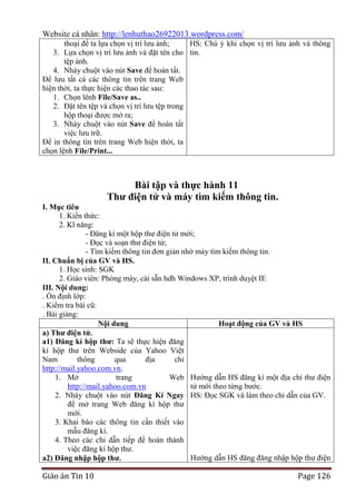 Website cá nhân: http://lenhuthao26922013.wordpress.com/
thoại để ta lựa chọn vị trí lưu ảnh;
HS: Chú ý khi chọn vị trí lưu ảnh và thông
3. Lựa chọn vị trí lưu ảnh và đặt tên cho tin.
tệp ảnh.
4. Nháy chuột vào nút Save để hoàn tất.
Để lưu tất cả các thông tin trên trang Web
hiện thời, ta thực hiện các thao tác sau:
1. Chọn lênh File/Save as..
2. Đặt tên tệp và chọn vị trí lưu tệp trong
hộp thoại được mở ra;
3. Nháy chuột vào nút Save để hoàn tất
việc lưu trữ.
Để in thông tin trên trang Web hiện thời, ta
chọn lệnh File/Print...

Bài tập và thực hành 11
Thƣ điện tử và máy tìm kiếm thông tin.
I. Mục tiêu
1. Kiến thức:
2. Kĩ năng:
- Đăng kí một hộp thư điện tử mới;
- Đọc và soạn thư điện tử;
- Tìm kiếm thông tin đơn giản nhờ máy tìm kiếm thông tin.
II. Chuẩn bị của GV và HS.
1. Học sinh: SGK
2. Giáo viên: Phòng máy, cài sẵn hdh Windows XP, trình duyệt IE
III. Nội dung:
. Ổn định lớp:
. Kiểm tra bài cũ:
. Bài giảng:
Nội dung
Hoạt động của GV và HS
a) Thƣ điện tử.
a1) Đăng kí hộp thƣ: Ta sẽ thực hiện đăng
kí hộp thư trên Webside của Yahoo Việt
Nam
thông
qua
địa
chỉ
http://mail.yahoo.com.vn.
1. Mở
trang
Web Hướng dẫn HS đăng kí một địa chỉ thư điện
http://mail.yahoo.com.vn
tử mới theo từng bước.
2. Nháy chuột vào nút Đăng Kí Ngay HS: Đọc SGK và làm theo chỉ dẫn của GV.
để mở trang Web đăng kí hộp thư
mới.
3. Khai báo các thông tin cần thiết vào
mẫu đăng kí.
4. Theo các chỉ dẫn tiếp để hoàn thành
việc đăng kí hộp thư.
Hướng dẫn HS đăng đăng nhập hộp thư điện
a2) Đăng nhập hộp thƣ.

Giáo án Tin 10

Page 126

 