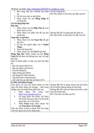 Website cá nhân: http://lenhuthao26922013.wordpress.com/
1. Mở trang chủ của webside thư điện
tử;
2. Gõ tên truy cập và mật khẩu;
3. Nháy chuột vào nút Đăng nhập để
mở hộp thư
a3) Sử dụng hộp thƣ
Đọc thƣ
1. Nháy chuột vào nút Hộp Thƣ để xem
danh sách các thư;
2. Nháy chuột vào phần chủ đề của thư
muốn đọc.
Soạn thƣ và gửi thƣ.
1. Nháy chuột vào nút Soạn thƣ để gửi
thư mới.
2. Gõ địa chỉ người nhận vào ô Ngƣời
Nhận;
3. Soạn nội dung thư;
4. Nháy chuột vào nút Gửi để gửi thư.
Đóng hộp thƣ: Nháy chuột vào nút Đăng
Xuất để kết thúc khi không làm việc với hộp
thư nữa.
Một số thành phần cơ bản của một thư điện
tử:
- Địa chỉ người nhận (To)
- Địa chỉ người gửi (From)
- Chủ đề (Subject)
- Ngày tháng gửi (Date)
- Nội dung thư (Main Body)
- Tệp đính kèm (Attachments)
- Gửi một bản sao đến địa chỉ khác (CC)
b) Máy tìm kiếm Google
Làm quen với việc tìm kiếm thông tin nhờ
máy tìm kiếm thông tin Google – một trong
những máy tìm kiếm hàng đầu hiện nay.
1.
Khởi động: Mở trang web
http://www.google.com.vn.
2.
Sử dụng khóa tìm kiếm: Gõ khóa
tìm kiếm liên quan đến vấn đề mình
quan tâm vào ô tìm kiếm.
3.
Nhấn Enter hoặc nháy chuột vào
nút Tìm kiếm với Google.
Máy tìm kiếm sẽ đưa ra danh sách các trang
web liên quan mà nó thu thập được .

Giáo án Tin 10

tử theo từng bước.
HS: Đọc SGK và làm theo chỉ dẫn của GV.

Hướng dẫn HS sử dụng hộp thư điện tử.
HS: Đọc SGK và làm theo chỉ dẫn của GV.

Hướng dẫn HS sử dụng trang web tìm kiếm
để tìm kiếm những thông tin cần thiết.
Hướng dẫn HS cách tạo khóa tìm kiếm, cách
tìm kiếm hình ảnh.
HS: Làm theo chỉ dẫn của GV.

Page 127

 