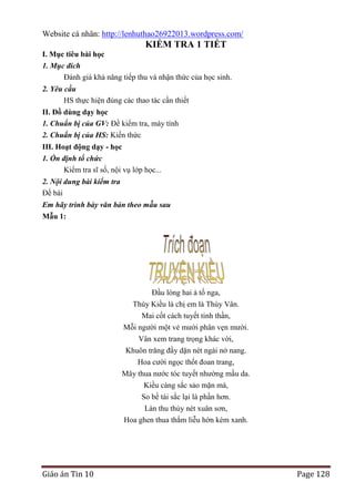 Website cá nhân: http://lenhuthao26922013.wordpress.com/

KIỂM TRA 1 TIẾT
I. Mục tiêu bài học
1. Mục đích
Đánh giá khả năng tiếp thu và nhận thức của học sinh.
2. Yêu cầu
HS thực hiện đúng các thao tác cần thiết
II. Đồ dùng dạy học
1. Chuẩn bị của GV: Đề kiểm tra, máy tính
2. Chuẩn bị của HS: Kiến thức
III. Hoạt động dạy - học
1. Ổn định tổ chức
Kiểm tra sĩ số, nội vụ lớp học...
2. Nội dung bài kiểm tra
Đề bài
Em hãy trình bày văn bản theo mẫu sau
Mẫu 1:

Đầu lòng hai ả tố nga,
Thúy Kiều là chị em là Thúy Vân.
Mai cốt cách tuyết tinh thần,
Mỗi người một vẻ mười phân vẹn mười.
Vân xem trang trọng khác vời,
Khuôn trăng đầy dặn nét ngài nở nang.
Hoa cười ngọc thốt đoan trang,
Mây thua nước tóc tuyết nhường mầu da.
Kiều càng sắc sảo mặn mà,
So bề tài sắc lại là phần hơn.
Làn thu thủy nét xuân sơn,
Hoa ghen thua thắm liễu hờn kém xanh.

Giáo án Tin 10

Page 128

 