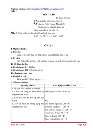 Website cá nhân: http://lenhuthao26922013.wordpress.com/
Mẫu 2:

MỜI TRẦU
Hồ Xuân Hương

Q

uả cau nho nhỏ miếng trầu hôi
Này của Xuân Hương đã quệt rồi

Có phải duyên nhau thì thắm lại
Đừng xanh như lá bạc như vôi
Mẫu 3: Dùng ngôn ngữ lập trình Pascal tính tổng sau
AnXn + An-1Xn-1 + ….+ A1X1 + A0X0

ÔN TẬP
I. Mục tiêu bài học
1. Kiến thức
Củng cố lại kiến thức cho học sinh để chuẩn bị kiểm tra học kỳ
2. Kỹ năng
Giới thiệu thêm cho học sinh kỹ năng sử dụng phím tắt khi soạn thảo văn bản.
II. Đồ dùng dạy học
1. Chuẩn bị của GV: Tài liệu
2. Chuẩn bị của HS: Kiến thức, vở ghi
III. Hoạt động dạy - học
1. Ổn định tổ chức
Kiểm tra sĩ số, nội vụ lớp học, …
2. Tiến trình bài học
Nội dung cần đạt
I. Hệ soạn thảo văn bản MS Word
1. Cách khởi động và thoát khỏi hệ
soạn thảo MS Word
2. Cách tạo, lưu, mở một tệp văn bản
Word
3. Một số phím tắt thông dụng khi
soạn thảo văn bản

Giáo án Tin 10

Hoạt động của thầy và trò
HS đứng tại chỗ trả lời câu hỏi

GV
Mở một tài liệu mới: Ctrl + N
Lưu một văn bản:
Ctrl + S
Mở một văn bản đã có: Ctrl + O
Thoát khỏi Word: Alt + F4
Kiểu chữ đậm: Ctrl + B
Kiểu chữ nghiêng: Ctrl + I

Page 129

 