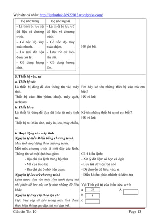 Website cá nhân: http://lenhuthao26922013.wordpress.com/
Bộ nhớ trong

Bộ nhớ ngoài

- Là thiết bị lưu trữ - Là thiết bị lưu trữ
dữ liệu và chương dữ liệu và chương
trình.
trình.
- Có tốc độ truy - Có tốc độ truy
xuất nhanh.
xuất chậm.
- Là nơi dữ liệu - Lưu trữ dữ liệu

HS ghi bài

được xử lý.
lâu dài.
- Có dung lượng - Có dung lượng
nhỏ.
lớn.
5. Thiết bị vào, ra
a. Thiết bị vào
Là thiết bị dùng để đưa thông tin vào máy Em hãy kể tên những thiết bị vào mà em
tính.
biết?
Thiết bị vào: Bàn phím, chuột, máy quét, HS trả lời:
webcam.
b. Thiết bị ra
Là thiết bị dùng để đưa dữ liệu từ máy tính Kể tên những thiết bị ra mà em biết?
ra.
HS trả lời:
Thiết bị ra: Màn hình, máy in, loa, máy chiếu,
....
6. Hoạt động của máy tính
Nguyên lý điều khiển bằng chương trình:
Máy tính hoạt động theo chương trình.
Mỗi một chương trình là một dãy các lệnh.
Thông tin về một lệnh bao gồm:
- Địa chỉ của lệnh trong bộ nhớ
- Mã của thao tác
- Địa chỉ các ô nhớ liên quan.

Có 4 kiểu lệnh:
- Xử lý dữ liệu: số học và lôgic
- Lưu trữ dữ liệu: bộ nhớ
- Di chuyển dữ liệu: vào, ra
- Điều khiển: phân nhánh và kiểm tra

Nguyên lý lưu trữ chương trình
Lệnh được đưa vào máy tính dưới dạng mã
nhị phân để lưu trữ, xử lý như những dữ liệu Vd: Tính giá trị của biểu thức: a + b
26
khác.
a
A
b
Nguyên lý truy cập theo địa chỉ
4
Việc truy cập dữ liệu trong máy tính được c
thực hiện thông qua địa chỉ nơi lưu trữ.

Giáo án Tin 10

Page 13

 