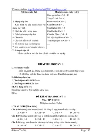 Website cá nhân: http://lenhuthao26922013.wordpress.com/
Nội dung cần đạt

Hoạt động của thầy và trò
Kiểu gạch chân: Ctrl + U
Tăng cỡ chữ: Ctrl + ]
Giảm cỡ chữ: Ctrl + [

II. Mạng máy tính

1. Khái niệm và các thành phần của Căn lề trái: Ctrl + L
mạng máy tính
Căn lề phải: Ctrl + R
2. Các kiểu bố trí trong mạng
3. Phân loại mạng máy tính
4. Giao thức

Căn lề giữa: Ctrl + E
Căn đều 2 bên: Ctrl + J
Mở hộp thoại Font: Ctrl + D

5. Các cách để kết nối Internet
6. Tổ chức và truy cập thông tin

Thực hiện lệnh in: Ctrl + P
….

7. Một số dịch vụ cơ bản của Internet.
IV. Củng cố dặn dò
Về nhà chuẩn bị tốt kiến thức để tiết sau kiểm tra học kỳ

KIỂM TRA HỌC KỲ II
I. Mục đích yêu cầu
- Kiểm tra, đánh giá những kiến thức mà học sinh đã học trong một học kỳ qua
- HS hệ thống lại kiến thức, vận dụng linh hoạt để đạt kết quả cao nhất
II. Đồ dùng dạy - học
1. Chuẩn bị của GV: Đề kiểm tra
2. Chuẩn bị của HS: Kiến thức
III. Nội dung kiểm tra
Hình thức kiểm tra: Trắc nghiệm và tự luận
Đề bài

ĐỀ KIỂM TRA HỌC KỲ II
Môn: TIN HỌC 10
Thời gian làm bài 45 phút
I. TRẮC NGHIỆM (6 điểm)
Câu 1: Để tạo một văn bản mới ta có thể dùng tổ hợp phím tắt nào sau đây:
A. Ctrl + A
B. Ctrl + D
C. Ctrl + N
D. Ctrl + S
Câu 2: Để tạo lưu lại một văn bản ta có thể dùng tổ hợp phím tắt nào sau đây:
A. Ctrl + A
B. Ctrl + D
C. Ctrl + N
D. Ctrl + S
Câu 3: Để copy một đoạn văn bản ta có thể dùng tổ hợp phím tắt nào sau đây:
A. Alt + C
B. Ctrl + C
C. Alt + X
D. Ctrl + X

Giáo án Tin 10

Page 130

 