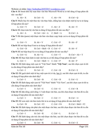 Website cá nhân: http://lenhuthao26922013.wordpress.com/
Câu 4: Để thoát khỏi hệ soạn thảo văn bản Microsoft Word ta có thể dùng tổ hợp phím tắt
nào sau đây?
A. Alt + X

B. Ctrl + X

C. Alt + F4

D. Ctrl + Q

Câu 5: Muốn hủy bỏ một thao tác vừa thực hiện, chẳng hạn xóa nhậm một ký tự ta sử dụng
tổ hợp phím tắt nào?
A. Ctrl + Y
B. Ctrl + Z
C. Alt + Z
D. Alt + Y
Câu 6: Để chọn toàn bộ văn bản ta dùng tổ hợp phím tắt nào sau đây?
A. Alt + A
B. Ctrl + Alt + A C. Shift + A
D. Ctrl + A
Câu 7: Để dán (paste) một đoạn văn bản vừa được copy hoặc cut ta sử dụng tổ hợp phím tắt
nào?
A. Ctrl + V
B. Alt + V
C. Ctrl + P
D. Alt + P
Câu 8: Để mở hộp thoại Font ta sử dụng tổ hợp phím tắt nào?
A. Ctrl + D
B. Ctrl + Shift + D C. Ctrl + F

D. Alt + F

Câu 9: Để mở hộp thoại Go to ta dùng tổ hợp phím tắt nào sau đây?
A. Ctrl + G
B. Alt + G
C. Ctrl + T
D. Ctrl + Alt + T
Câu 10: Để thực hiện lệnh in một văn bản ta có thể dùng tổ hợp phím tắt nào?
A. Ctrl + I
B. Ctrl + Shift + I C. Ctrl + P
D. Alt + P
Câu 11: Để định dạng một cụm từ "Việt Nam" thành "Việt Nam", sau khi chọn cụm từ đó
ta cần dùng tổ hợp phím nào dưới đây?
A. Ctrl + I
B. Ctrl + U
C. Ctrl + B
D. Ctrl + E
Câu 12: Để gạch dưới một từ hay một cụm từ (ví dụ, lưu ý), sau khi chọn cụm từ đó, ta cần
sử dụng tổ hợp phím nào dưới đây?
A. Ctrl + I
B. Ctrl + B
C. Ctrl + D
E. Ctrl + U
Câu 13: Để định dạng một cụm từ "Việt Nam" thành "Việt Nam", sau khi chọn cụm từ đó ta
cần dùng tổ hợp phím nào dưới đây?
A. Ctrl + I
B. Ctrl + U
C. Ctrl + E
C. Ctrl + R
Câu 14: Để dãn dòng cách dòng 1.5 một đoạn văn bản, sau khi chọn đoạn văn bản đó ta cần
sử dụng tổ hợp phím tắt nào dưới đây?
A. Ctrl + 1
B. Ctrl + 2
C. Ctrl + 5
D. Ctrl + 4
Câu 15: Để xem một văn bản trước khi in ta sử dụng tổ hợp phím tắt nào dưới đây?
A. Ctrl + W
B. Ctrl + F2
C. Ctrl + F4
D. Ctrl + Shift + F2
Câu 16: Để định dạng căn phải cho một đoạn văn bản, sau khi chọn đoạn văn bản đó ta cần
sử dụng tổ hợp phím tắt nào dưới đây?
A. Ctrl + I
B. Ctrl + R
C. Ctrl + L
D. Ctrl + E
Câu 17: Để định dạng căn trái cho một đoạn văn bản, sau khi chọn đoạn văn bản đó ta cần
sử dụng tổ hợp phím tắt nào dưới đây?
A. Ctrl + I
B. Ctrl + R
C. Ctrl + L
D. Ctrl + E

Giáo án Tin 10

Page 131

 
