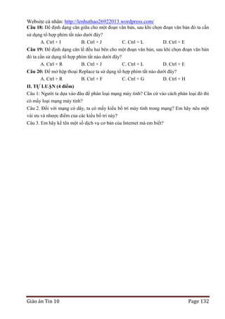 Website cá nhân: http://lenhuthao26922013.wordpress.com/
Câu 18: Để định dạng căn giữa cho một đoạn văn bản, sau khi chọn đoạn văn bản đó ta cần
sử dụng tổ hợp phím tắt nào dưới đây?
A. Ctrl + I
B. Ctrl + J

C. Ctrl + L

D. Ctrl + E

Câu 19: Để định dạng căn lề đều hai bên cho một đoạn văn bản, sau khi chọn đoạn văn bản
đó ta cần sử dụng tổ hợp phím tắt nào dưới đây?
A. Ctrl + R
B. Ctrl + J
C. Ctrl + L
D. Ctrl + E
Câu 20: Để mở hộp thoại Replace ta sử dụng tổ hợp phím tắt nào dưới đây?
A. Ctrl + R
B. Ctrl + F
C. Ctrl + G
D. Ctrl + H
II. TỰ LUẬN (4 điểm)
Câu 1: Người ta dựa vào đâu để phân loại mạng máy tính? Căn cứ vào cách phân loại đó thì
có mấy loại mạng máy tính?
Câu 2. Đối với mạng có dây, ta có mấy kiểu bố trí máy tính trong mạng? Em hãy nêu một
vài ưu và nhược điểm của các kiểu bố trí này?
Câu 3. Em hãy kể tên một số dịch vụ cơ bản của Internet mà em biết?

Giáo án Tin 10

Page 132

 