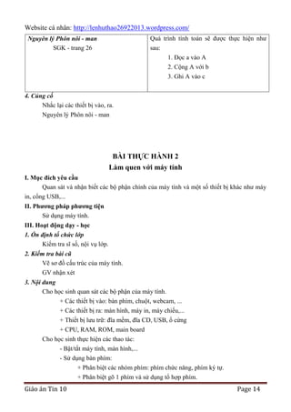 Website cá nhân: http://lenhuthao26922013.wordpress.com/
Quá trình tính toán sẽ được thực hiện như

Nguyên lý Phôn nôi - man
SGK - trang 26

sau:
1. Đọc a vào A
2. Cộng A với b
3. Ghi A vào c

4. Củng cố
Nhắc lại các thiết bị vào, ra.
Nguyên lý Phôn nôi - man

BÀI THỰC HÀNH 2
Làm quen với máy tính
I. Mục đích yêu cầu
Quan sát và nhận biết các bộ phận chính của máy tính và một số thiết bị khác như máy
in, cổng USB,...
II. Phƣơng pháp phƣơng tiện
Sử dụng máy tính.
III. Hoạt động dạy - học
1. Ổn định tổ chức lớp
Kiểm tra sĩ số, nội vụ lớp.
2. Kiểm tra bài cũ
Vẽ sơ đồ cấu trúc của máy tính.
GV nhận xét
3. Nội dung
Cho học sinh quan sát các bộ phận của máy tính.
+ Các thiết bị vào: bàn phím, chuột, webcam, ...
+ Các thiết bị ra: màn hình, máy in, máy chiếu,...
+ Thiết bị lưu trữ: đĩa mềm, đĩa CD, USB, ổ cứng
+ CPU, RAM, ROM, main board
Cho học sinh thực hiện các thao tác:
- Bật/tắt máy tính, màn hình,...
- Sử dụng bàn phím:
+ Phân biệt các nhóm phím: phím chức năng, phím ký tự.
+ Phân biệt gõ 1 phím và sử dụng tổ hợp phím.

Giáo án Tin 10

Page 14

 