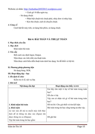 Website cá nhân: http://lenhuthao26922013.wordpress.com/
+ Cách gõ 10 đầu ngón tay.
- Sử dụng chuột:
+ Phân biệt chuột trái chuột phải, nháy đơn và nháy kép.
+ Kéo thả chuột, cách di chuyển chuột.
4. Củng cố
Cách bật/tắt máy tính, sử dụng bàn phím, sử dụng chuột.

Bài 4: BÀI TOÁN VÀ THUẬT TOÁN
I. Mục đích yêu cầu
1. Mục đích
Khái niệm bài toán
2. Yêu cầu
Biết cách xác định Input, Output.
Nắm được các tính chất của thuật toán.
Nắm được cách biểu diễn thuật toán dưới hai dạng: Sơ đồ khối và liệt kê.
II. Phƣơng pháp phƣơng tiện
Sử dụng bảng, SGK.
III. Hoạt động dạy - học
1. Ổn định tổ chức
Kiểm tra sĩ số, nội vụ lớp.
2. Bài mới
Nội dung cần đạt

Hoạt động của thầy và trò
Em hãy cho một ví dụ về bài toán trong toán
học?
HS cho ví dụ
Vậy em có nhận xét gì về bài toán trong toán
học?

HS trả lời: Cho giả thiết và tìm kết luận.
1. Khái niệm bài toán
Bài toán trong tin học cũng tương tự như vậy.
a. Khái niệm
Là việc nào đó mà ta muốn máy tính thực
hiện để từ thông tin đưa vào (Input) tìm
được thông tin ra (Output).
HS ghi bài
Vậy bài toán trong tin học gồm:

Giáo án Tin 10

Page 15

 