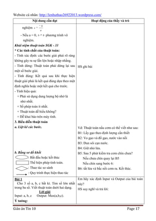 Website cá nhân: http://lenhuthao26922013.wordpress.com/
Nội dung cần đạt
nghiệm

b

x

- Nếu a = 0,
nghiệm.

Hoạt động của thầy và trò

a

b

0

phương trình vô

Khái niệm thuật toán SGK - 33
* Các tính chất của thuật toán:
- Tính xác định: các bước giải phải rõ ràng
không gây ra sự lẫn lộn hoặc nhập nhằng.
- Tính dừng: Thuật toán phải dừng lại sau HS ghi bài
một số bước giải.
- Tính đúng: Kết quả sau khi thực hiện
thuật giải phải là kết quả đúng dựa theo một
định nghĩa hoặc một kết quả cho trước.
- Tính hiệu quả:
+ Phải sử dụng dung lượng bộ nhớ là
nhỏ nhất.
+ Số phép toán ít nhất.
+ Thuật toán dễ hiểu không?
+ Dễ khai báo trên máy tính.
3. Biểu diễn thuật toán
a. Liệt kê các bước.

b. Bằng sơ đồ khối
: Bắt đầu hoặc kết thúc
: Thể hiện phép tính toán.
: Thao tác so sánh

Vd: Thuật toán nấu cơm có thể viết như sau:
B1: Lấy gạo theo định lượng cần thiết
B2: Vo gạo và đổ gạo, nước vào nồi
B3: Đun sôi cạn nước.
B4: Giữ nhỏ lửa.
B5: Sau 5 phút kiểm tra cơm chín chưa?
Nếu chưa chín quay lại B5
Nếu chín sang bước 6:
B6: tắt lửa và bắc nồi cơm ra. Kết thúc.

: Quy trình thực hiện thao tác
Em hãy xác định Input và Output của bài toán
Bài 1
Cho 3 số a, b, c bất kì. Tìm số lớn nhất này?
trong ba số. Viết thuật toán dưới hai dạng.
HS suy nghĩ và trả lời:
Lời giải
Input: a, b, c
Output: Max(a,b,c).
Ý tƣởng:

Giáo án Tin 10

Page 17

 