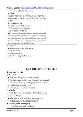 Website cá nhân: http://lenhuthao26922013.wordpress.com/
 Có khả năng liên kết thành mạng.
b. Vai trò
Máy tính điện tử chỉ là một công cụ lao động trong kỷ
nguyên thông tin và ngày càng có thêm nhiều khả năng
kỳ diệu.
3. Thuật ngữ tin học
Tin học là một ngành khoa học có:
Đối tượng nghiên cứu: Thông tin
Công cụ nghiên cứu: MTĐT
Vậy: Tin học là một ngành khoa học có mục tiêu là phát
triển và sử dụng máy tính điện tử để nghiên cứu cấu trúc,
tính chất của thông tin, phương pháp thu thập, lưu trữ,
tìm kiếm, biến đổi, truyền thông tin và ứng dụng vào các
lĩnh vực khác nhau của đời sống xã hội.
3. Củng cố
 Sự hình thành và phát triển MTĐT.
 Đặc tính MTĐT
 Thuật ngữ tin học
4. Câu hỏi và bài tập SGK trang 6

Bài 2: THÔNG TIN VÀ DỮ LIỆU
I. Mục đích, yêu cầu
1. Mục đích
 Khái niệm thông tin, đơn vị đo thông tin
 Các dạng thông tin, biểu diễn thông tin trong máy tính
 Cách biểu diễn thông tin trong máy tính: số và phi số.
 Hệ đếm dùng trong máy tính.
 Cách chuyển đổi giữa các hệ cơ số.
2. Yêu cầu
 Nắm được khái niệm thông tin, đơn vị đo thông tin.
 Mã hóa dữ liệu
 Nắm được hệ đếm được dùng trong máy tính.
 Biết cách chuyển đổi giữa các hệ cơ số
II. Phƣơng pháp, phƣơng tiện
Sử dụng bảng, sách giáo khoa.

Giáo án Tin 10

Page 2

 