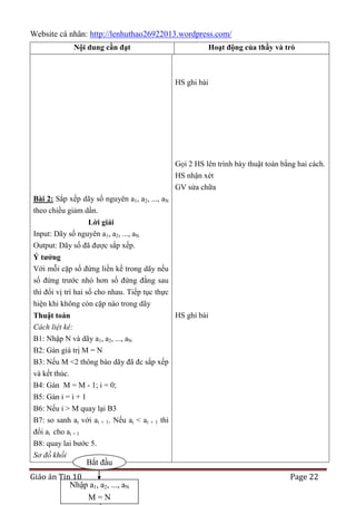 Website cá nhân: http://lenhuthao26922013.wordpress.com/
Nội dung cần đạt

Hoạt động của thầy và trò

HS ghi bài

Gọi 2 HS lên trình bày thuật toán bằng hai cách.
HS nhận xét
GV sửa chữa
Bài 2: Sắp xếp dãy số nguyên a1, a2, ..., aN
theo chiều giảm dần.
Lời giải
Input: Dãy số nguyên a1, a2, ..., aN
Output: Dãy số đã được sắp xếp.
Ý tƣởng
Với mỗi cặp số đứng liền kề trong dãy nếu
số đứng trước nhỏ hơn số đứng đằng sau
thì đổi vị trí hai số cho nhau. Tiếp tục thực
hiện khi không còn cặp nào trong dãy
HS ghi bài
Thuật toán
Cách liệt kê:
B1: Nhập N và dãy a1, a2, ..., aN
B2: Gán giá trị M = N
B3: Nếu M <2 thông báo dãy đã đc sắp xếp
và kết thúc.
B4: Gán M = M - 1; i = 0;
B5: Gán i = i + 1
B6: Nếu i > M quay lại B3
B7: so sanh ai với ai + 1. Nếu ai < ai + 1 thì
đổi ai cho ai + 1
B8: quay lai bước 5.
Sơ đồ khối

Bắt đầu

Giáo án Tin 10
Nhập a1, a2, ..., aN
M=N

Page 22

 