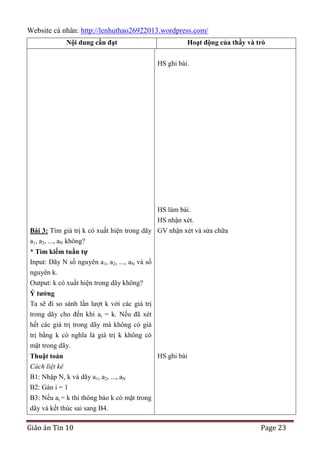 Website cá nhân: http://lenhuthao26922013.wordpress.com/
Nội dung cần đạt

Hoạt động của thầy và trò
HS ghi bài.

HS làm bài.
HS nhận xét.
Bài 3: Tìm giá trị k có xuất hiện trong dãy GV nhận xét và sửa chữa
a1, a2, ..., aN không?
* Tìm kiếm tuần tự
Input: Dãy N số nguyên a1, a2, ..., aN và số
nguyên k.
Output: k có xuất hiện trong dãy không?
Ý tƣởng
Ta sẽ đi so sánh lần lượt k với các giá trị
trong dãy cho đến khi ai = k. Nếu đã xét
hết các giá trị trong dãy mà không có giá
trị bằng k có nghĩa là giá trị k không có
mặt trong dãy.
HS ghi bài
Thuật toán
Cách liệt kê
B1: Nhập N, k và dãy a1, a2, ..., aN
B2: Gán i = 1
B3: Nếu ai = k thì thông báo k có mặt trong
dãy và kết thúc sai sang B4.

Giáo án Tin 10

Page 23

 