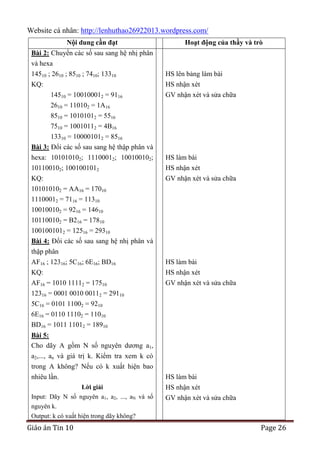 Website cá nhân: http://lenhuthao26922013.wordpress.com/
Nội dung cần đạt

Hoạt động của thầy và trò

Bài 2: Chuyển các số sau sang hệ nhị phân
và hexa
14510 ; 2610 ; 8510 ; 7410; 13310
KQ:
14510 = 100100012 = 9116
2610 = 110102 = 1A16

HS lên bảng làm bài
HS nhận xét
GV nhận xét và sửa chữa

8510 = 10101012 = 5516
7510 = 10010112 = 4B16
13310 = 100001012 = 8516
Bài 3: Đổi các số sau sang hệ thập phân và
hexa: 101010102; 11100012; 100100102;
101100102; 1001001012
KQ:
101010102 = AA16 = 17010

HS làm bài
HS nhận xét
GV nhận xét và sửa chữa

11100012 = 7116 = 11310
100100102 = 9216 = 14610
101100102 = B216 = 17810
1001001012 = 12516 = 29310
Bài 4: Đổi các số sau sang hệ nhị phân và
thập phân
AF16 ; 12316; 5C16; 6E16; BD16
KQ:
AF16 = 1010 11112 = 17510
12316 = 0001 0010 00112 = 29110
5C16 = 0101 11002 = 9210
6E16 = 0110 11102 = 11010
BD16 = 1011 11012 = 18910

HS làm bài
HS nhận xét
GV nhận xét và sửa chữa

Bài 5:
Cho dãy A gồm N số nguyên dương a1,
a2,..., an và giá trị k. Kiểm tra xem k có
trong A không? Nếu có k xuất hiện bao
nhiêu lần.
Lời giải
Input: Dãy N số nguyên a1, a2, ..., aN và số
nguyên k.
Output: k có xuất hiện trong dãy không?

Giáo án Tin 10

HS làm bài
HS nhận xét
GV nhận xét và sửa chữa

Page 26

 