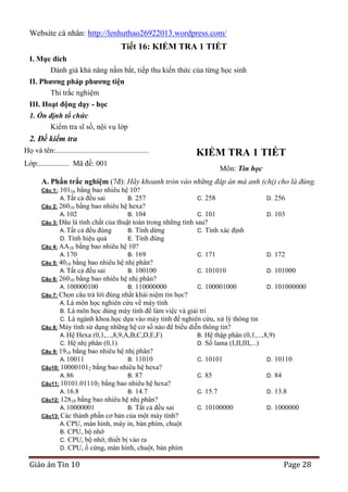 Website cá nhân: http://lenhuthao26922013.wordpress.com/

Tiết 16: KIỂM TRA 1 TIẾT
I. Mục đích
Đánh giá khả năng nắm bắt, tiếp thu kiến thức của từng học sinh
II. Phƣơng pháp phƣơng tiện
Thi trắc nghiệm
III. Hoạt động dạy - học
1. Ổn định tổ chức
Kiểm tra sĩ số, nội vụ lớp

2. Đề kiểm tra
Họ và tên:.................................................
Lớp:................ Mã đề: 001

KIỂM TRA 1 TIẾT
Môn: Tin học

A. Phần trắc nghiệm (7đ): Hãy khoanh tròn vào những đáp án mà anh (chị) cho là đúng.
bằng bao nhiêu hệ 10?
cả đều sai
B. 257
C. 258
D. 256
Câu 2: 26010 bằng bao nhiêu hệ hexa?
A. 102
B. 104
C. 101
D. 103
Câu 3: Đâu là tính chất của thuật toán trong những tính sau?
A. Tất cả đều đúng
B. Tính dừng
C. Tính xác định
D. Tính hiệu quả
E. Tính đúng
Câu 4: AA16 bằng bao nhiêu hệ 10?
A. 170
B. 169
C. 171
D. 172
Câu 5: 4010 bằng bao nhiêu hệ nhị phân?
A. Tất cả đều sai
B. 100100
C. 101010
D. 101000
Câu 6: 26010 bằng bao nhiêu hệ nhị phân?
A. 100000100
B. 110000000
C. 100001000
D. 101000000
Câu 7: Chọn câu trả lời đúng nhất khái niệm tin học?
A. Là môn học nghiên cứu về máy tính
B. Là môn học dùng máy tính để làm việc và giải trí
C. Là ngành khoa học dựa vào máy tính để nghiên cứu, xử lý thông tin
Câu 8: Máy tính sử dụng những hệ cơ số nào để biểu diễn thông tin?
A. Hệ Hexa (0,1,...,8,9,A,B,C,D,E,F)
B. Hệ thập phân (0,1,...,8,9)
C. Hệ nhị phân (0,1)
D. Số lama (I,II,III,...)
Câu 9: 1910 bằng bao nhiêu hệ nhị phân?
A. 10011
B. 11010
C. 10101
D. 10110
Câu10: 100001012 bằng bao nhiêu hệ hexa?
A. 86
B. 87
C. 85
D. 84
Câu11: 10101.011102 bằng bao nhiêu hệ hexa?
A. 16.8
B. 14.7
C. 15.7
D. 13.8
Câu12: 12810 bằng bao nhiêu hệ nhị phân?
A. 10000001
B. Tất cả đều sai
C. 10100000
D. 1000000
Câu13: Các thành phần cơ bản của một máy tính?
A. CPU, màn hình, máy in, bàn phím, chuột
B. CPU, bộ nhớ
C. CPU, bộ nhớ, thiết bị vào ra
D. CPU, ổ cứng, màn hình, chuột, bàn phím
Câu 1:. 10116

A. Tất

Giáo án Tin 10

Page 28

 