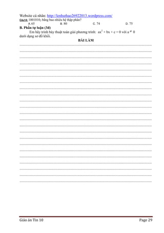 Website cá nhân: http://lenhuthao26922013.wordpress.com/
Câu14: 10010102

A. 65

bằng bao nhiêu hệ thập phân?
B. 80

C.

74

D.

75

B. Phần tự luận (3đ)
Em hãy trình bày thuật toán giải phương trình: ax2 + bx + c = 0 với a 0
dưới dạng sơ đồ khối.
BÀI LÀM
....................................................................................................................................................
....................................................................................................................................................
....................................................................................................................................................
....................................................................................................................................................
....................................................................................................................................................
....................................................................................................................................................
....................................................................................................................................................
....................................................................................................................................................
....................................................................................................................................................
....................................................................................................................................................
....................................................................................................................................................
....................................................................................................................................................
....................................................................................................................................................
....................................................................................................................................................
....................................................................................................................................................
....................................................................................................................................................
....................................................................................................................................................
....................................................................................................................................................
....................................................................................................................................................
....................................................................................................................................................
....................................................................................................................................................
....................................................................................................................................................
....................................................................................................................................................

Giáo án Tin 10

Page 29

 