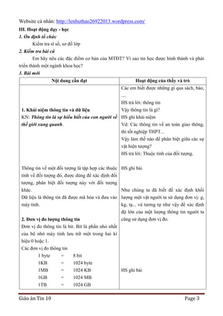 Website cá nhân: http://lenhuthao26922013.wordpress.com/
III. Hoạt động dạy - học
1. Ổn định tổ chức
Kiểm tra sĩ số, sơ đồ lớp
2. Kiểm tra bài cũ
Em hãy nêu các đặc điểm cơ bản của MTĐT? Vì sao tin học được hình thành và phát
triển thành một ngành khoa học?
3. Bài mới
Nội dung cần đạt

Hoạt động của thầy và trò
Các em biết được những gì qua sách, báo,
....
HS trả lời: thông tin
Vậy thông tin là gì?

1. Khái niệm thông tin và dữ liệu
KN: Thông tin là sự hiểu biết của con người về HS ghi khái niệm
thế giới xung quanh.
Vd: Các thông tin về an toàn giao thông,
thi tốt nghiệp THPT...
Vậy làm thế nào để phân biệt giữa các sự
vật hiện tượng?
HS trả lời: Thuộc tính của đối tượng.
Thông tin về một đối tượng là tập hợp các thuộc HS ghi bài
tính về đối tượng đó, được dùng để xác định đối
tượng, phân biệt đối tượng này với đối tượng
khác.
Như chúng ta đã biết để xác định khối
Dữ liệu là thông tin đã được mã hóa và đưa vào lượng một vật người ta sử dụng đơn vị: g,
máy tính.
kg, tạ... và tương tự như vậy để xác định
độ lớn của một lượng thông tin người ta
cũng sử dụng đơn vị đo.
2. Đơn vị đo lƣợng thông tin
Đơn vị đo thông tin là bit. Bit là phần nhỏ nhất
của bộ nhớ máy tính lưu trữ một trong hai kí
hiệu 0 hoặc 1.
Các đơn vị đo thông tin
1 byte
=
1KB
=
1MB
=
1GB
=
1TB
=

Giáo án Tin 10

8 bit
1024 byte
1024 KB
1024 MB
1024 GB

HS ghi bài

Page 3

 