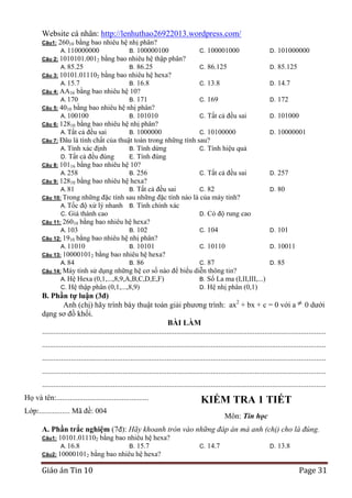 Website cá nhân: http://lenhuthao26922013.wordpress.com/
26010 bằng bao nhiêu hệ nhị phân?
A. 110000000
B. 100000100
C. 100001000
Câu 2: 1010101.0012 bằng bao nhiêu hệ thập phân?
A. 85.25
B. 86.25
C. 86.125
Câu 3: 10101.011102 bằng bao nhiêu hệ hexa?
A. 15.7
B. 16.8
C. 13.8
Câu 4: AA16 bằng bao nhiêu hệ 10?
A. 170
B. 171
C. 169
Câu 5: 4010 bằng bao nhiêu hệ nhị phân?
A. 100100
B. 101010
C. Tất cả đều sai
Câu 6: 12810 bằng bao nhiêu hệ nhị phân?
A. Tất cả đều sai
B. 1000000
C. 10100000
Câu 7: Đâu là tính chất của thuật toán trong những tính sau?
A. Tính xác định
B. Tính dừng
C. Tính hiệu quả
D. Tất cả đều đúng
E. Tính đúng
Câu 8: 10116 bằng bao nhiêu hệ 10?
A. 258
B. 256
C. Tất cả đều sai
Câu 9: 12810 bằng bao nhiêu hệ hexa?
A. 81
B. Tất cả đều sai
C. 82
Câu 10: Trong những đặc tính sau những đặc tính nào là của máy tính?
A. Tốc độ xử lý nhanh B. Tính chính xác
C. Giá thành cao
D. Có độ rung cao
Câu 11: 26010 bằng bao nhiêu hệ hexa?
A. 103
B. 102
C. 104
Câu 12: 1910 bằng bao nhiêu hệ nhị phân?
A. 11010
B. 10101
C. 10110
Câu 13: 100001012 bằng bao nhiêu hệ hexa?
A. 84
B. 86
C. 87
Câu 14: Máy tính sử dụng những hệ cơ số nào để biểu diễn thông tin?
A. Hệ Hexa (0,1,...,8,9,A,B,C,D,E,F)
B. Số La ma (I,II,III,...)
C. Hệ thập phân (0,1,...,8,9)
D. Hệ nhị phân (0,1)
Câu1:

D.

101000000

D.

85.125

D.

14.7

D.

172

D.

101000

D.

10000001

D.

257

D.

80

D.

101

D.

10011

D.

85

B. Phần tự luận (3đ)
Anh (chị) hãy trình bày thuật toán giải phương trình: ax2 + bx + c = 0 với a 0 dưới
dạng sơ đồ khối.
BÀI LÀM
....................................................................................................................................................
....................................................................................................................................................
....................................................................................................................................................
....................................................................................................................................................
....................................................................................................................................................
Họ và tên:................................................

KIỂM TRA 1 TIẾT

Lớp:................ Mã đề: 004

Môn: Tin học

A. Phần trắc nghiệm (7đ): Hãy khoanh tròn vào những đáp án mà anh (chị) cho là đúng.
10101.011102 bằng bao nhiêu hệ hexa?
A. 16.8
B. 15.7
Câu2: 100001012 bằng bao nhiêu hệ hexa?
Câu1:

Giáo án Tin 10

C.

14.7

D.

13.8

Page 31

 