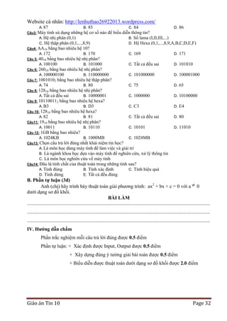 Website cá nhân: http://lenhuthao26922013.wordpress.com/
A. 87

85
C. 84
D. 86
Câu3: Máy tính sử dụng những hệ cơ số nào để biểu diễn thông tin?
A. Hệ nhị phân (0,1)
B. Số lama (I,II,III,...)
C. Hệ thập phân (0,1,...,8,9)
D. Hệ Hexa (0,1,...,8,9,A,B,C,D,E,F)
Câu4: AA16 bằng bao nhiêu hệ 10?
A. 172
B. 170
C. 169
D. 171
Câu 5: 4010 bằng bao nhiêu hệ nhị phân?
A. 100100
B. 101000
C. Tất cả đều sai
D. 101010
Câu 6: 26010 bằng bao nhiêu hệ nhị phân?
A. 100000100
B. 110000000
C. 101000000
D. 100001000
Câu 7: 10010102 bằng bao nhiêu hệ thập phân?
A. 74
B. 80
C. 75
D. 65
Câu 8: 12810 bằng bao nhiêu hệ nhị phân?
A. Tất cả đều sai
B. 10000001
C. 1000000
D. 10100000
Câu 9: 101100112 bằng bao nhiêu hệ hexa?
A. B3
B. D3
C. C3
D. E4
Câu 10: 12810 bằng bao nhiêu hệ hexa?
A. 82
B. 81
C. Tất cả đều sai
D. 80
Câu11: 1910 bằng bao nhiêu hệ nhị phân?
A. 10011
B. 10110
C. 10101
D. 11010
Câu 12: 1GB bằng bao nhiêu?
A. 1024KB
B. 1000MB
C. 1024MB
Câu13: Chọn câu trả lời đúng nhất khái niệm tin học?
A. Là môn học dùng máy tính để làm việc và giải trí
B. Là ngành khoa học dựa vào máy tính để nghiên cứu, xử lý thông tin
C. Là môn học nghiên cứu về máy tính
Câu14: Đâu là tính chất của thuật toán trong những tính sau?
A. Tính đúng
B. Tính xác định
C. Tính hiệu quả
D. Tính dừng
E. Tất cả đều đúng
B.

B. Phần tự luận (3đ)
Anh (chị) hãy trình bày thuật toán giải phương trình: ax2 + bx + c = 0 với a 0
dưới dạng sơ đồ khối.
BÀI LÀM
....................................................................................................................................................
....................................................................................................................................................
....................................................................................................................................................
IV. Hƣớng dẫn chấm
Phần trắc nghiệm mỗi câu trả lời đúng được 0.5 điểm
Phần tự luận: + Xác định được Input, Output được 0.5 điểm
+ Xây dựng đúng ý tưởng giải bài toán được 0.5 điểm
+ Biểu diễn được thuật toán dưới dạng sơ đồ khối được 2.0 điểm

Giáo án Tin 10

Page 32

 