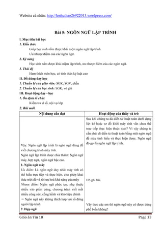 Website cá nhân: http://lenhuthao26922013.wordpress.com/

Bài 5: NGÔN NGỮ LẬP TRÌNH
I. Mục tiêu bài học
1. Kiến thức
Giúp học sinh nắm được khái niệm ngôn ngữ lập trình.
Ưu nhược điểm của các ngôn ngữ.
2. Kỹ năng
Học sinh nắm được khái niệm lập trình, ưu nhược điểm của các ngôn ngữ.
3. Thái độ
Ham thích môn học, có tinh thần kỷ luật cao
II. Đồ dùng dạy học
1. Chuẩn bị của giáo viên: SGK, SGV, phấn
2. Chuẩn bị của học sinh: SGK, vở ghi
III. Hoạt động dạy - học
1. Ổn định tổ chức
Kiểm tra sĩ số, nội vụ lớp

2. Bài mới
Nội dung cần đạt

Hoạt động của thầy và trò
Sau khi chúng ta đã diễn tả thuật toán dưới dạng
liệt kê hoặc sơ đồ khối máy tính vẫn chưa thể

Vậy: Ngôn ngữ lập trình là ngôn ngữ dùng để
viết chương trình máy tính.
Ngôn ngữ lập trình được chia thành: Ngôn ngữ
máy, hợp ngữ, ngôn ngữ bậc cao.

trực tiếp thực hiện thuật toán? Vì vậy chúng ta
cần phải đi diễn tả thuật toán bằng một ngôn ngữ
để máy tính hiểu và thực hiện được. Ngôn ngữ
đó gọi là ngôn ngữ lập trình.

1. Ngôn ngữ máy
Ưu điểm: Là ngôn ngữ duy nhất máy tính có
thể hiểu trực tiếp và thực hiện, cho phép khai
thác triệt để và tối ưu hoá khả năng của máy
HS ghi bài.
Nhược điểm: Ngôn ngữ phức tạp, phụ thuộc
nhiều vào phần cứng, chương trình viết mất
nhiều công sức, cồng kềnh và khó hiệu chỉnh
Ngôn ngữ này không thích hợp với số đông
người lập trình
2. Hợp ngữ

Giáo án Tin 10

Vậy theo các em thì ngôn ngữ này có được dùng
phổ biến không?

Page 33

 