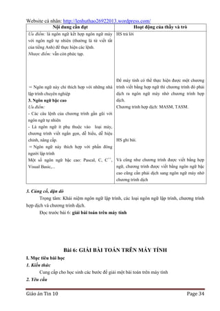 Website cá nhân: http://lenhuthao26922013.wordpress.com/
Nội dung cần đạt

Hoạt động của thầy và trò

Ưu điểm: là ngôn ngữ kết hợp ngôn ngữ máy HS trả lời
với ngôn ngữ tự nhiên (thường là từ viết tắt
của tiếng Anh) để thực hiện các lệnh.
Nhược điểm: vẫn còn phức tạp.

Để máy tính có thể thực hiện được một chương
Ngôn ngữ này chỉ thích hợp với những nhà trình viết bằng hợp ngữ thì chương trình đó phải
dịch ra ngôn ngữ máy nhờ chương trình hợp
lập trình chuyên nghiệp
dịch.
3. Ngôn ngữ bậc cao
Chương trình hợp dịch: MASM, TASM.
Ưu điểm:
- Các câu lệnh của chương trình gần gũi với
ngôn ngữ tự nhiên
- Là ngôn ngữ ít phụ thuộc vào loại máy,
chương trình viết ngắn gọn, dễ hiểu, dễ hiệu
HS ghi bài.
chỉnh, nâng cấp.
Ngôn ngữ này thích hợp với phần đông
người lập trình
Một số ngôn ngữ bậc cao: Pascal, C, C++, Và cũng như chương trình được viết bằng hợp
ngữ, chương trình được viết bằng ngôn ngữ bậc
Visual Basic,...
cao cũng cần phải dịch sang ngôn ngữ máy nhờ
chương trình dịch

3. Củng cố, dặn dò
Trọng tâm: Khái niệm ngôn ngữ lập trình, các loại ngôn ngữ lập trình, chương trình
hợp dịch và chương trình dịch.
Đọc trước bài 6: giải bài toán trên máy tính

Bài 6: GIẢI BÀI TOÁN TRÊN MÁY TÍNH
I. Mục tiêu bài học
1. Kiến thức
Cung cấp cho học sinh các bước để giải một bài toán trên máy tính
2. Yêu cầu

Giáo án Tin 10

Page 34

 