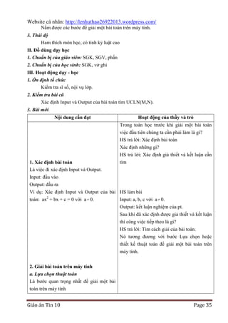Website cá nhân: http://lenhuthao26922013.wordpress.com/
Nắm được các bước để giải một bài toán trên máy tính.
3. Thái độ
Ham thích môn học, có tính kỷ luật cao
II. Đồ dùng dạy học
1. Chuẩn bị của giáo viên: SGK, SGV, phấn
2. Chuẩn bị của học sinh: SGK, vở ghi
III. Hoạt động dạy - học
1. Ổn định tổ chức
Kiểm tra sĩ số, nội vụ lớp.
2. Kiểm tra bài cũ
Xác định Input và Output của bài toán tìm UCLN(M,N).
3. Bài mới
Nội dung cần đạt

Hoạt động của thầy và trò
Trong toán học trước khi giải một bài toán
việc đầu tiên chúng ta cần phải làm là gì?
HS trả lời: Xác định bài toán
Xác định những gì?

1. Xác định bài toán
Là việc đi xác định Input và Output.
Input: đầu vào

HS trả lời: Xác định giả thiết và kết luận cần
tìm

Output: đầu ra
Ví dụ: Xác định Input và Output của bài HS làm bài
toán: ax2 + bx + c = 0 với a 0.
Input: a, b, c với a 0.
Output: kết luận nghiệm của pt.
Sau khi đã xác định được giả thiết và kết luận
thì công việc tiếp theo là gì?
HS trả lời: Tìm cách giải của bài toán.
Nó tương đương với bước Lựa chọn hoặc
thiết kế thuật toán để giải một bài toán trên
máy tính.
2. Giải bài toán trên máy tính
a. Lựa chọn thuật toán
Là bước quan trọng nhất để giải một bài
toán trên máy tính

Giáo án Tin 10

Page 35

 