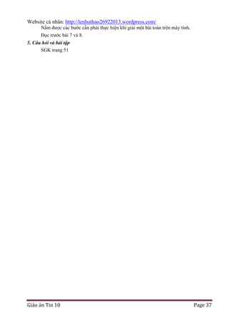 Website cá nhân: http://lenhuthao26922013.wordpress.com/
Nắm được các bước cần phải thực hiện khi giải một bài toán trên máy tính.
Đọc trước bài 7 và 8.
5. Câu hỏi và bài tập
SGK trang 51

Giáo án Tin 10

Page 37

 