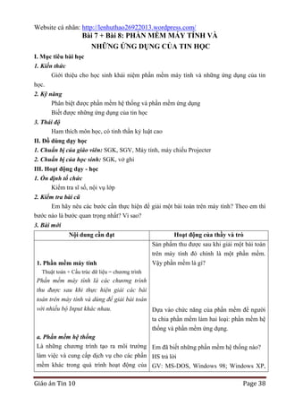Website cá nhân: http://lenhuthao26922013.wordpress.com/

Bài 7 + Bài 8: PHẦN MỀM MÁY TÍNH VÀ
NHỮNG ỨNG DỤNG CỦA TIN HỌC
I. Mục tiêu bài học
1. Kiến thức
Giới thiệu cho học sinh khái niệm phần mềm máy tính và những ứng dụng của tin
học.
2. Kỹ năng
Phân biệt được phần mềm hệ thống và phần mềm ứng dụng
Biết được những ứng dụng của tin học
3. Thái độ
Ham thích môn học, có tinh thần kỷ luật cao
II. Đồ dùng dạy học
1. Chuẩn bị của giáo viên: SGK, SGV, Máy tính, máy chiếu Projecter
2. Chuẩn bị của học sinh: SGK, vở ghi
III. Hoạt động dạy - học
1. Ổn định tổ chức
Kiểm tra sĩ số, nội vụ lớp
2. Kiểm tra bài cũ
Em hãy nêu các bước cần thực hiện để giải một bài toán trên máy tính? Theo em thì
bước nào là bước quan trọng nhất? Vì sao?
3. Bài mới
Nội dung cần đạt

1. Phần mềm máy tính

Hoạt động của thầy và trò
Sản phẩm thu được sau khi giải một bài toán
trên máy tính đó chính là một phần mềm.
Vậy phần mềm là gì?

Thuật toán + Cấu trúc dữ liệu = chương trình

Phần mềm máy tính là các chương trình
thu được sau khi thực hiện giải các bài
toán trên máy tính và dùng để giải bài toán
với nhiều bộ Input khác nhau.
Dựa vào chức năng của phần mềm để người
ta chia phần mềm làm hai loại: phần mềm hệ
thống và phần mềm ứng dụng.
a. Phần mềm hệ thống
Là những chương trình tạo ra môi trường Em đã biết những phần mềm hệ thống nào?
làm việc và cung cấp dịch vụ cho các phần HS trả lời
mềm khác trong quá trình hoạt động của GV: MS-DOS, Windows 98; Windows XP,

Giáo án Tin 10

Page 38

 