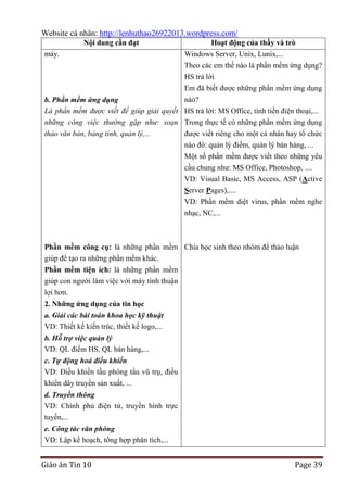 Website cá nhân: http://lenhuthao26922013.wordpress.com/
Nội dung cần đạt
máy.

Hoạt động của thầy và trò
Windows Server, Unix, Lunix,...
Theo các em thế nào là phần mềm ứng dụng?
HS trả lời
Em đã biết được những phần mềm ứng dụng
nào?

b. Phần mềm ứng dụng
Là phần mềm được viết để giúp giải quyết HS trả lời: MS Office, tính tiền điện thoại,...
những công việc thường gặp như: soạn Trong thực tế có những phần mềm ứng dụng
thảo văn bản, bảng tính, quản lý,...
được viết riêng cho một cá nhân hay tổ chức
nào đó: quản lý điểm, quản lý bán hàng, ...
Một số phần mềm được viết theo những yêu
cầu chung như: MS Office, Photoshop, ....
VD: Visual Basic, MS Access, ASP (Active
Server Pages),....
VD: Phần mềm diệt virus, phần mềm nghe
nhạc, NC,...

Phần mềm công cụ: là những phần mềm Chia học sinh theo nhóm để thảo luận
giúp để tạo ra những phần mềm khác.
Phần mềm tiện ích: là những phần mềm
giúp con người làm việc với máy tính thuận
lợi hơn.
2. Những ứng dụng của tin học
a. Giải các bài toán khoa học kỹ thuật
VD: Thiết kế kiến trúc, thiết kế logo,...
b. Hỗ trợ việc quản lý
VD: QL điểm HS, QL bán hàng,...
c. Tự động hoá điều khiển
VD: Điều khiển tầu phóng tầu vũ trụ, điều
khiển dây truyền sản xuất, ...
d. Truyền thông
VD: Chính phủ điện tử, truyền hình trực
tuyến,...
e. Công tác văn phòng
VD: Lập kế hoạch, tổng hợp phân tích,...

Giáo án Tin 10

Page 39

 
