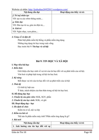 Website cá nhân: http://lenhuthao26922013.wordpress.com/
Nội dung cần đạt

Hoạt động của thầy và trò

f. Trí tuệ nhân tạo
VD: tạo ra các robot thông minh,...
g. Giáo dục
VD: Đào tạo từ xa, giáo án điện tử,...
h. Giải trí
VD: Nghe nhạc, xem phim,...
4. Củng cố và dặn dò
Phân biệt phần mềm hệ thống và phần mềm ứng dụng
Những ứng dụng tin học trong cuộc sống.
Đọc trước bài 9: Tin học và xã hội

Bài 9: TIN HỌC VÀ XÃ HỘI
I. Mục tiêu bài học
1. Kiến thức
Giới thiệu cho học sinh về vai trò của tin học đối với sự phát triển của xã hội.
Văn hoá và pháp luật trong xã hội tin học hoá.
2. Kỹ năng
Biết được vai trò của tin học đối với sự phát triển của xã hội
3. Thái độ
Có tính kỷ luật cao
Ý thức, trách nhiệm của bản thân trong xã hội tin học hoá.
II. Đồ dùng dạy học
1. Chuẩn bị của giáo viên: SGK, SGV, phấn
2. Chuẩn bị của học sinh: SGK, vở ghi
III. Hoạt động dạy - học
1. Ổn định tổ chức
Kiểm tra sĩ số, nội vụ lớp
2. Kiểm tra bài cũ
Thế nào là phần mềm máy tính? Phần mềm ứng dụng là gì?
3. Bài mới
Nội dung cần đạt

Hoạt động của thầy và trò

1. Ảnh hƣởng của tin học đối với sự

Giáo án Tin 10

Page 40

 