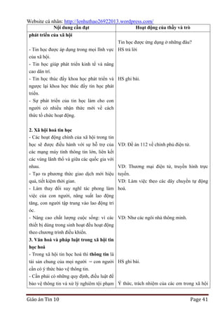 Website cá nhân: http://lenhuthao26922013.wordpress.com/
Nội dung cần đạt

Hoạt động của thầy và trò

phát triển của xã hội
Tin học được ứng dụng ở những đâu?
- Tin học được áp dụng trong mọi lĩnh vực HS trả lời
của xã hội.
- Tin học giúp phát triển kinh tế và nâng
cao dân trí.
- Tin học thúc đẩy khoa học phát triển và HS ghi bài.
ngược lại khoa học thúc đẩy tin học phát
triển.
- Sự phát triển của tin học làm cho con
người có nhiều nhận thức mới về cách
thức tổ chức hoạt động.
2. Xã hội hoá tin học
- Các hoạt động chính của xã hội trong tin
học sẽ được điều hành với sự hỗ trợ của VD: Đề án 112 về chính phủ điện tử.
các mạng máy tính thông tin lớn, liên kết
các vùng lãnh thổ và giữa các quốc gia với
nhau.
VD: Thương mại điện tử, truyền hình trực
- Tạo ra phương thức giao dịch mới hiệu tuyến.
quả, tiết kiệm thời gian.
VD: Làm việc theo các dây chuyền tự động
- Làm thay đổi suy nghĩ tác phong làm hoá.
việc của con người, năng suất lao động
tăng, con người tập trung vào lao động trí
óc.
- Nâng cao chất lượng cuộc sống: vì các VD: Như các ngôi nhà thông minh.
thiết bị dùng trong sinh hoạt đều hoạt động
theo chương trình điều khiển.
3. Văn hoá và pháp luật trong xã hội tin
học hoá
- Trong xã hội tin học hoá thì thông tin là
tài sản chung của mọi người con người HS ghi bài.
cần có ý thức bảo vệ thông tin.
- Cần phải có những quy định, điều luật để
bảo vệ thông tin và xử lý nghiêm tội phạm Ý thức, trách nhiệm của các em trong xã hội

Giáo án Tin 10

Page 41

 