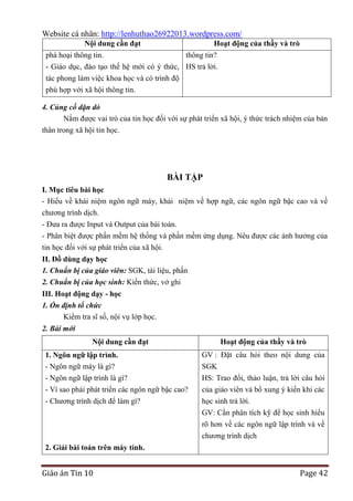 Website cá nhân: http://lenhuthao26922013.wordpress.com/
Nội dung cần đạt

Hoạt động của thầy và trò

phá hoại thông tin.
thông tin?
- Giáo dục, đào tạo thế hệ mới có ý thức, HS trả lời.
tác phong làm việc khoa học và có trình độ
phù hợp với xã hội thông tin.
4. Củng cố dặn dò
Nắm được vai trò của tin học đối với sự phát triển xã hội, ý thức trách nhiệm của bản
thân trong xã hội tin học.

BÀI TẬP
I. Mục tiêu bài học
- Hiểu về khái niệm ngôn ngữ máy, khái niệm về hợp ngữ, các ngôn ngữ bậc cao và về
chương trình dịch.
- Đưa ra được Input và Output của bài toán.
- Phân biệt được phần mềm hệ thống và phần mềm ứng dụng. Nêu được các ảnh hưởng của
tin học đối với sự phát triển của xã hội.
II. Đồ dùng dạy học
1. Chuẩn bị của giáo viên: SGK, tài liệu, phấn
2. Chuẩn bị của học sinh: Kiến thức, vở ghi
III. Hoạt động dạy - học
1. Ổn định tổ chức
Kiểm tra sĩ số, nội vụ lớp học.
2. Bài mới
Nội dung cần đạt

Hoạt động của thầy và trò

1. Ngôn ngữ lập trình.
- Ngôn ngữ máy là gì?
- Ngôn ngữ lập trình là gì?
- Vì sao phải phát triển các ngôn ngữ bậc cao?

GV : Đặt câu hỏi theo nội dung của
SGK
HS: Trao đổi, thảo luận, trả lời câu hỏi
của giáo viên và bổ xung ý kiến khi các

- Chương trình dịch để làm gì?

học sinh trả lời.
GV: Cần phân tích kỹ để học sinh hiểu
rõ hơn về các ngôn ngữ lập trình và về
chương trình dịch

2. Giải bài toán trên máy tính.

Giáo án Tin 10

Page 42

 