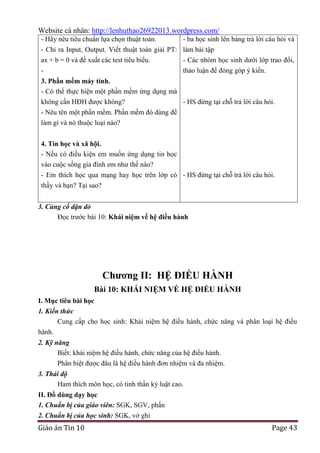 Website cá nhân: http://lenhuthao26922013.wordpress.com/
- Hãy nêu tiêu chuẩn lựa chọn thuật toán.

- ba học sinh lên bảng trả lời câu hỏi và

- Chỉ ra Input, Output. Viết thuật toán giải PT: làm bài tập
ax + b = 0 và đề xuất các test tiêu biểu.
- Các nhóm học sinh dưới lớp trao đổi,
thảo luận để đóng góp ý kiến.

3. Phần mềm máy tính.
- Có thể thực hiện một phần mềm ứng dụng mà

không cần HĐH được không?
- HS đứng tại chỗ trả lời câu hỏi.
- Nêu tên một phần mềm. Phần mềm đó dùng để
làm gì và nó thuộc loại nào?
4. Tin học và xã hội.
- Nếu có điều kiện em muốn ứng dụng tin học
vào cuộc sống gia đình em như thế nào?
- Em thích học qua mạng hay học trên lớp có - HS đứng tại chỗ trả lời câu hỏi.
thầy và bạn? Tại sao?
3. Củng cố dặn dò
Đọc trước bài 10: Khái niệm về hệ điều hành

Chƣơng II: HỆ ĐIỀU HÀNH
Bài 10: KHÁI NIỆM VỀ HỆ ĐIỀU HÀNH
I. Mục tiêu bài học
1. Kiến thức
Cung cấp cho học sinh: Khái niệm hệ điều hành, chức năng và phân loại hệ điều
hành.
2. Kỹ năng
Biết: khái niệm hệ điều hành, chức năng của hệ điều hành.
Phân biệt được đâu là hệ điều hành đơn nhiệm và đa nhiệm.
3. Thái độ
Ham thích môn học, có tinh thần kỷ luật cao.
II. Đồ dùng dạy học
1. Chuẩn bị của giáo viên: SGK, SGV, phấn
2. Chuẩn bị của học sinh: SGK, vở ghi

Giáo án Tin 10

Page 43

 