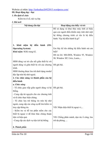 Website cá nhân: http://lenhuthao26922013.wordpress.com/
III. Hoạt động dạy - học
1. Ổn định tổ chức
Kiểm tra sĩ số, nội vụ lớp.
2. Bài mới
Nội dung cần đạt

Hoạt động của thầy và trò
Để sử dụng và khai thác máy tính có hiệu
quả con người điều khiển máy tính nhờ một
hệ thống chương trình có tên là hệ điều
hành. Vậy hệ điều hành là gì?

1. Khái niệm hệ điều hành (OS:
Operating System)
Khái niệm: SGK trang 62.

Em hãy kể tên những hệ điều hành mà em
biết?
HS trả lời: MS-DOS, Window 95, Window
98, Window XP, Unix, Lunix,...

HĐH đóng vai trò cầu nối giữa thiết bị với
người dùng và giữa thiết bị với các chương HS ghi bài.
trình.
HĐH thường được lưu trữ dưới dạng modul
độc lập trên bộ nhớ ngoài.
2. Các chức năng và thành phần của hệ
điều hành
a. Chức năng
- Tổ chức giao tiếp giữa người dùng và hệ HS ghi bài.
thống.
- Cung cấp tài nguyên cho các chương tình
và tổ chức thực hiện chúng.
- Tổ chức lưu trữ thông tin trên bộ nhớ
ngoài, cung cấp các công cụ để tìm kiếm và
truy cập thông tin.
VD: Nhận diện thiết bị ngoại vi,...
- Kiểm tra và hỗ trợ phần mềm cho các
thiết bị ngoại vi để khai thác chúng thuận
tiện và hiệu quả.
VD: Chống phân mảnh, dọn rác ổ cứng, lưu
- Cung cấp các dịch vụ tiện ích hệ thống.
trữ dự phòng, ...
b. Thành phần

Giáo án Tin 10

Page 44

 
