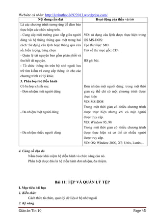 Website cá nhân: http://lenhuthao26922013.wordpress.com/
Nội dung cần đạt

Hoạt động của thầy và trò

Là các chương trình tương ứng để đảm bảo
thực hiện các chức năng trên.
- Cung cấp môi trường giao tiếp giữa người VD: sử dụng câu lệnh được thực hiện trong
dùng và hệ thống thông qua một trong hai OS MS-DOS:
cách: Sử dụng câu lệnh hoặc thông qua cửa Tạo thư mục: MD
sổ, biểu tượng, bảng chọn
Trở về thư mục gốc: CD
- Quản lý tài nguyên bao gồm phân phối và
thu hồi tài nguyên.
HS ghi bài.
- Tổ chức thông tin trên bộ nhớ ngoài lưu
trữ tìm kiếm và cung cấp thông tin cho các
chương trình xử lý khác.
3. Phân loại hệ điều hành
Có ba loại chính sau:
- Đơn nhiệm một người dùng

- Đa nhiệm một người dùng

- Đa nhiệm nhiều người dùng

Đơn nhiệm một người dùng: trong một thời
gian cụ thể chỉ có một chương trình được
thực hiện
VD: MS-DOS
Trong một thời gian có nhiều chương trình
được thực hiện nhưng chỉ có một người
được truy cập.
VD: Window 95, 98
Trong một thời gian có nhiều chương trình
được thực hiện và có thể có nhiều người
được truy cập.
VD: OS: Window 2000, XP, Unix, Lunix,...

4. Củng cố dặn dò
Nắm được khái niệm hệ điều hành và chức năng của nó.
Phân biệt được đâu là hệ điều hành đơn nhiệm, đa nhiệm.

Bài 11: TỆP VÀ QUẢN LÝ TỆP
I. Mục tiêu bài học
1. Kiến thức
Cách thức tổ chức, quản lý dữ liệu ở bộ nhớ ngoài
2. Kỹ năng

Giáo án Tin 10

Page 45

 