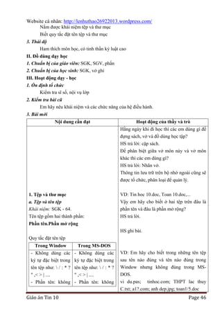 Website cá nhân: http://lenhuthao26922013.wordpress.com/
Nắm được khái niệm tệp và thư mục
Biết quy tắc đặt tên tệp và thư mục
3. Thái độ
Ham thích môn học, có tinh thần kỷ luật cao
II. Đồ dùng dạy học
1. Chuẩn bị của giáo viên: SGK, SGV, phấn
2. Chuẩn bị của học sinh: SGK, vở ghi
III. Hoạt động dạy - học
1. Ổn định tổ chức
Kiểm tra sĩ số, nội vụ lớp
2. Kiểm tra bài cũ
Em hãy nêu khái niệm và các chức năng của hệ điều hành.
3. Bài mới
Nội dung cần đạt

Hoạt động của thầy và trò
Hằng ngày khi đi học thì các em dùng gì để
đựng sách, vở và đồ dùng học tập?
HS trả lời: cặp sách.
Để phân biệt giữa vở môn này và vở môn
khác thì các em dùng gì?
HS trả lời: Nhãn vở.
Thông tin lưu trữ trên bộ nhớ ngoài cũng sẽ
được tổ chức, phân loại để quản lý.

1. Tệp và thƣ mục
a. Tệp và tên tệp
Khái niệm: SGK - 64.
Tên tệp gồm hai thành phần:

VD: Tin hoc 10.doc, Toan 10.doc,...
Vậy em hãy cho biết ở hai tệp trên đâu là
phần tên và đâu là phần mở rộng?
HS trả lời.

Phần tên.Phần mở rộng
HS ghi bài.
Quy tắc đặt tên tệp
Trong Window

Trong MS-DOS

- Không dùng các
ký tự đặc biệt trong
tên tệp như:  / : * ?
" ,< > | ....
- Phần tên: không

- Không dùng các
ký tự đặc biệt trong
tên tệp như:  / : * ?
" ,< > | ....
- Phần tên: không

Giáo án Tin 10

VD: Em hãy cho biết trong những tên tệp
sau tên nào đúng và tên nào đúng trong
Window nhưng không đúng trong MSDOS.
vi du.pas; tinhoc.com; THPT lac thuy
C.txt; a1?.com; anh dep.jpg; toan1/5.doc

Page 46

 