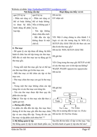 Website cá nhân: http://lenhuthao26922013.wordpress.com/
Nội dung cần đạt
quá 255 ký tự

quá 8 ký tự.

- Phần mở rộng có - Phần mở rộng có

Hoạt động của thầy và trò
HS trả lời:
GV nhận xét

thể có hoặc không thể có hoặc không.
và được hệ điều Nếu có không quá 3
hành dùng để phân ký tự.
loại tệp.
- Tên tệp không
được chứa dấu cách
- Bắt đầu tên tệp

VD: Một ổ cứng chúng ta chia thành 3 ổ

không được là một
chữ số.

logic có các tên tương ứng là: WIN (C);
SETUP (D); GIAI TRI (E) thì theo các em

đâu là tên thư mục gốc?
b. Thư mục
HS trả lời: WIN; SETUP; GIAI TRI
- Để quản lý các tệp được dễ dàng, hệ điều
hành tổ chức lưu trữ tệp trong các thư mục.
HS ghi bài
Mỗi đĩa có một thư mục tạo tự động gọi là
thư mục gốc.
VD: Cùng trong thư mục gốc SETUP có thể
có các thư mục con và tên tệp sau không?
- Trong mỗi một thư mục gốc lại có thể tạo
WinXP; WinXP; nguyen.txt; nguyen.doc
các thư mục khác gọi là thư mục con.
HS trả lời
- Mỗi thư mục có thể chứa các tệp và thư
mục con.
- Thư mục chứa thư mục con gọi là thư mục
mẹ.
- Trong một thư mục không chứa các tệp
HS ghi bài
trùng tên và các thư mục con trùng tên.
VD:
- Tên của thư mục được đặt theo quy tắc
phần tên của tệp
Chú ý: Tên tệp và thư mục nên đặt theo ý
Toán
nghĩa gợi mở.

D:
Tin

Lý

c. Đường dẫn (Path)
Tin 10.doc
Là phần chỉ dẫn đến tên tệp, thư mục theo
Tin 11.doc
đường đi từ thư mục gốc đến thư mục chứa Hãy chỉ ra đường dẫn tới tệp Tin 10.doc
tệp và sau cùng đến tệp. Trong đó tên các HS trả lời: D:TinTin 10.doc
thư mục và tệp phân cách nhau bởi ""
Sau khi đã tìm hiểu về tệp và thư mục. Vậy
2. Hệ thống quản lý tệp
Hệ thống quản lý tệp là một thành phần của hệ điều hành sẽ quản lý tệp như thế nào?

Giáo án Tin 10

Page 47

 