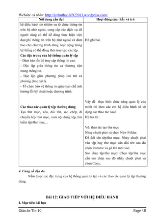 Website cá nhân: http://lenhuthao26922013.wordpress.com/
Nội dung cần đạt

Hoạt động của thầy và trò

hệ điều hành có nhiệm vụ tổ chức thông tin
trên bộ nhớ ngoài, cung cấp các dịch vụ để
người dùng có thể dễ dàng thực hiện việc
đọc/ghi thông tin trên bộ nhớ ngoài và đảm HS ghi bài.
bảo cho chương trình đang hoạt động trong
hệ thống có thể đồng thời truy cập các tệp.
Các đặc trƣng của hệ thống quản lý tệp
- Đảm bảo tốc độ truy cập thông tin cao.
- Độc lập giữa thông tin và phương tiện
mang thông tin.
- Độc lập giữa phương pháp lưu trữ và
phương pháp xử lý.
- Tổ chức bảo vệ thông tin giúp hạn chế ảnh
hưởng lỗi kỹ thuật hoặc chương trình.
Vậy để thực hiện chức năng quản lý của
mình thì theo các em hệ điều hành sẽ sử
Các thao tác quản lý tệp thƣờng dùng
Tạo thư mục, xóa, đổi tên, sao chép, di dụng các thao tác nào?
chuyển tệp/ thư mục, xem nội dung tệp, tìm HS trả lời:
kiếm tệp/thư mục,...
Vd: thao tác tạo thư mục
Nháy chuột phải và chọn New Folder.
Để đổi tên tệp/thư mục: Nháy chuột phải
vào tệp hay thư mục cần đổi tên sau đó
chọn Rename và gõ tên mới vào.
Sao chép tệp/thư mục: Chọn tệp/thư mục
cần sao chép sau đó nháy chuột phải và
chọn Copy.
4. Củng cố dặn dò
Nắm được các đặc trưng của hệ thống quản lý tệp và các thao tác quản lý tệp thường
dùng.

Bài 12: GIAO TIẾP VỚI HỆ ĐIỀU HÀNH
I. Mục tiêu bài học

Giáo án Tin 10

Page 48

 