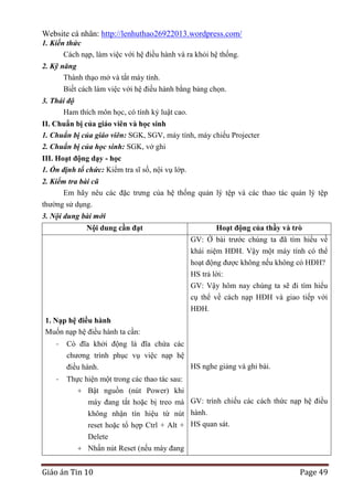 Website cá nhân: http://lenhuthao26922013.wordpress.com/
1. Kiến thức
Cách nạp, làm việc với hệ điều hành và ra khỏi hệ thống.
2. Kỹ năng
Thành thạo mở và tắt máy tính.
Biết cách làm việc với hệ điều hành bằng bảng chọn.
3. Thái độ
Ham thích môn học, có tính kỷ luật cao.
II. Chuẩn bị của giáo viên và học sinh
1. Chuẩn bị của giáo viên: SGK, SGV, máy tính, máy chiếu Projecter
2. Chuẩn bị của học sinh: SGK, vở ghi
III. Hoạt động dạy - học
1. Ổn định tổ chức: Kiểm tra sĩ số, nội vụ lớp.
2. Kiểm tra bài cũ
Em hãy nêu các đặc trưng của hệ thống quản lý tệp và các thao tác quản lý tệp
thường sử dụng.
3. Nội dung bài mới
Nội dung cần đạt

Hoạt động của thầy và trò
GV: Ở bài trước chúng ta đã tìm hiểu về
khái niệm HĐH. Vậy một máy tính có thể
hoạt động được không nếu không có HĐH?
HS trả lời:
GV: Vậy hôm nay chúng ta sẽ đi tìm hiểu
cụ thể về cách nạp HĐH và giao tiếp với
HĐH.

1. Nạp hệ điều hành
Muốn nạp hệ điều hành ta cần:
-

Có đĩa khởi động là đĩa chứa các
chương trình phục vụ việc nạp hệ
HS nghe giảng và ghi bài.
điều hành.

-

Thực hiện một trong các thao tác sau:
+ Bật nguồn (nút Power) khi
máy đang tắt hoặc bị treo mà GV: trình chiếu các cách thức nạp hệ điều
không nhận tín hiệu từ nút hành.
reset hoặc tổ hợp Ctrl + Alt + HS quan sát.
Delete
+ Nhấn nút Reset (nếu máy đang

Giáo án Tin 10

Page 49

 