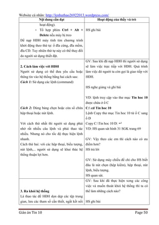Website cá nhân: http://lenhuthao26922013.wordpress.com/
Nội dung cần đạt

Hoạt động của thầy và trò

hoạt động).
+ Tổ hợp phím Ctrl + Alt + HS ghi bài
Delete nếu máy bị treo
Để nạp HĐH máy tính tìm chương trình
khởi động theo thứ tự: ổ đĩa cứng, đĩa mềm,
đĩa CD. Tuy nhiên thứ tự này có thể thay đổi
do người sử dụng thiết đặt.
GV: Sau khi đã nạp HĐH thì người sử dụng
sẽ làm việc trực tiếp với HĐH. Quá trình
2. Cách làm việc với HĐH
Người sử dụng có thể đưa yêu cầu hoặc làm việc đó người ta còn gọi là giao tiếp với
thông tin vào hệ thống bằng hai cách sau:

HĐH.

Cách 1: Sử dụng các lệnh (command)
HS nghe giảng và ghi bài
VD: lệnh truy cập vào thư mục Tin hoc 10
được chứa ở ổ C
Cách 2: Dùng bảng chọn hoặc cửa sổ chứa C: cd Tin hoc 10
hộp thoại hoặc nút lệnh.
Lệnh Copy thư mục Tin hoc 10 từ ổ C sang
ổD
Với cách thứ nhất thì người sử dụng phải Copy C:Tin hoc 10 D: 
nhớ rất nhiều câu lệnh và phải thao tác
nhiều. Nhưng nó cho tốc độ thực hiện lệnh
nhanh.
Cách thứ hai: với các hộp thoại, biểu tượng,
nút lệnh,... người sử dụng sẽ khai thác hệ
thống thuận lợi hơn.

VD: HS quan sát hình 31 SGK trang 69
GV: Vậy theo các em thì cách nào có ưu
điểm hơn?
HS trả lời
GV: Sử dụng máy chiếu để chỉ cho HS biết
đâu là nút chọn (hộp kiểm), hộp thoại, nút
lệnh, biểu tượng.
HS quan sát.
GV: Sau khi đã thực hiện xong các công
việc và muốn thoát khỏi hệ thống thì ta có
thể làm những cách nào?

3. Ra khỏi hệ thống
Là thao tác để HĐH dọn dẹp các tệp trung
gian, lưu các tham số cần thiết, ngắt kết nối HS ghi bài

Giáo án Tin 10

Page 50

 